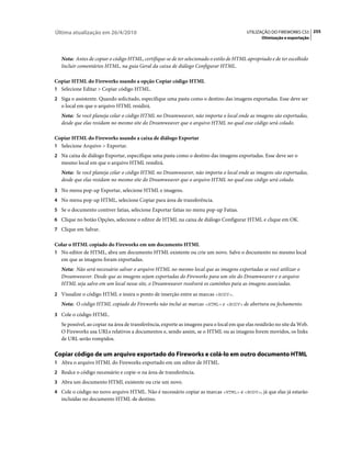 Última atualização em 26/4/2010                                                            UTILIZAÇÃO DO FIREWORKS CS5 255
                                                                                                  Otimização e exportação



   Nota: Antes de copiar o código HTML, certifique-se de ter selecionado o estilo de HTML apropriado e de ter escolhido
   Incluir comentários HTML, na guia Geral da caixa de diálogo Configurar HTML.

Copiar HTML do Fireworks usando a opção Copiar código HTML
1 Selecione Editar > Copiar código HTML.
2 Siga o assistente. Quando solicitado, especifique uma pasta como o destino das imagens exportadas. Esse deve ser
   o local em que o arquivo HTML residirá.
   Nota: Se você planeja colar o código HTML no Dreamweaver, não importa o local onde as imagens são exportadas,
   desde que elas residam no mesmo site do Dreamweaver que o arquivo HTML no qual esse código será colado.

Copiar HTML do Fireworks usando a caixa de diálogo Exportar
1 Selecione Arquivo > Exportar.
2 Na caixa de diálogo Exportar, especifique uma pasta como o destino das imagens exportadas. Esse deve ser o
   mesmo local em que o arquivo HTML residirá.
   Nota: Se você planeja colar o código HTML no Dreamweaver, não importa o local onde as imagens são exportadas,
   desde que elas residam no mesmo site do Dreamweaver que o arquivo HTML no qual esse código será colado.
3 No menu pop-up Exportar, selecione HTML e imagens.
4 No menu pop-up HTML, selecione Copiar para área de transferência.
5 Se o documento contiver fatias, selecione Exportar fatias no menu pop-up Fatias.
6 Clique no botão Opções, selecione o editor de HTML na caixa de diálogo Configurar HTML e clique em OK.
7 Clique em Salvar.

Colar o HTML copiado do Fireworks em um documento HTML
1 No editor de HTML, abra um documento HTML existente ou crie um novo. Salve o documento no mesmo local
  em que as imagens foram exportadas.
   Nota: Não será necessário salvar o arquivo HTML no mesmo local que as imagens exportadas se você utilizar o
   Dreamweaver. Desde que as imagens sejam exportadas do Fireworks para um site do Dreamweaver e o arquivo
   HTML seja salvo em um local nesse site, o Dreamweaver resolverá os caminhos para as imagens associadas.
2 Visualize o código HTML e insira o ponto de inserção entre as marcas <BODY>.
   Nota: O código HTML copiado do Fireworks não inclui as marcas <HTML> e <BODY> de abertura ou fechamento.
3 Cole o código HTML.
   Se possível, ao copiar na área de transferência, exporte as imagens para o local em que elas residirão no site da Web.
   O Fireworks usa URLs relativos a documentos e, sendo assim, se o HTML ou as imagens forem movidos, os links
   de URL serão rompidos.

Copiar código de um arquivo exportado do Fireworks e colá-lo em outro documento HTML
1 Abra o arquivo HTML do Fireworks exportado em um editor de HTML.
2 Realce o código necessário e copie-o na área de transferência.
3 Abra um documento HTML existente ou crie um novo.
4 Cole o código no novo arquivo HTML. Não é necessário copiar as marcas <HTML> e <BODY>, já que elas já estarão
   incluídas no documento HTML de destino.
 