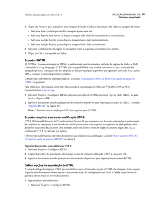 Última atualização em 26/4/2010                                                       UTILIZAÇÃO DO FIREWORKS CS5 257
                                                                                             Otimização e exportação



5 Clique em Procurar para especificar uma imagem de fundo e defina a disposição lado a lado da imagem de fundo:
   • Selecione Sem repetição para exibir a imagem apenas uma vez.
   • Selecione Repetir para repetir ou dispor a imagem lado a lado horizontalmente e verticalmente.
   • Selecione a opção Repetir x para dispor a imagem lado a lado horizontalmente.
   • Selecione a opção Repetir y para dispor a imagem lado a lado verticalmente.
6 Selecione o alinhamento de página no navegador como à esquerda, centralizado ou à direita.
7 Clique em OK e, em seguida, em Salvar.


Exportar XHTML
 O XHTML é uma combinação de HTML, o padrão atual para formatação e exibição de páginas da Web, e o XML
(Extensible Markup Language). O XHTML tem compatibilidade com versões anteriores; ou seja, a maioria dos
navegadores atuais consegue exibi-lo e ele pode ser lido por qualquer dispositivo que apresente conteúdo XML, como
PDAs, celulares e outros dispositivos portáteis.
O Fireworks também pode importar XHTML. Consulte “Criar arquivos PNG do Fireworks a partir de arquivos
HTML” na página 8.
Para obter mais informações sobre XHTML, consulte a especificação XHTML do W3C (World Wide Web
Consortium) em www.w3.org.
1 Selecione Arquivo > Configurar HTML, selecione um estilo de XHTML no menu pop-up Estilo HTML, na guia
   Geral, e clique em OK.
2 Exporte o documento usando qualquer um dos métodos disponíveis para exportação ou cópia de HTML. Consulte
   “Exportar HTML” na página 253.
   Nota: O Fireworks usa a codificação UTF-8 ao exportar para XHTML.

Exportar arquivos com e sem codificação UTF-8
UTF-8 (Universal Character Set Transformation Format-8), que representa um formato universal de transformação
de conjuntos de caracteres, é um método de codificação de texto com o qual os navegadores da Web podem exibir
diferentes conjuntos de caracteres (por exemplo, texto em chinês e texto em inglês) na mesma página HTML. A
codificação UTF-8 está ativada por padrão.
O Fireworks também pode importar documentos que utilizam essa codificação. Consulte “Criar arquivos PNG do
Fireworks a partir de arquivos HTML” na página 8.

Exportar documentos sem codificação UTF-8
1 Selecione Arquivo > Configurar HTML.
2 Na guia Específico do documento, desmarque a caixa de seleção Codificação UTF-8 e clique em OK.
3 Exporte o documento usando qualquer um dos métodos disponíveis para exportação ou cópia de HTML.


Definir opções de exportação de HTML
A caixa de diálogo Configurar HTML permite definir como o Fireworks exporta o HTML. As alterações feitas na guia
Específico do documento afetam apenas o documento atual. As configurações em Geral e Tabela são preferências
globais e afetam todos os novos documentos.
1 Siga um destes procedimentos:
   • Selecione Arquivo > Configurar HTML.
 