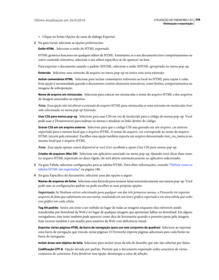 Última atualização em 26/4/2010                                                           UTILIZAÇÃO DO FIREWORKS CS5 258
                                                                                                 Otimização e exportação



   • Clique no botão Opções da caixa de diálogo Exportar.
2 Na guia Geral, selecione as opções preferenciais.
   Estilo HTML Selecione o estilo do HTML exportado.

   HTML genérico funciona em qualquer editor de HTML. Entretanto, se o seu documento tiver comportamentos ou
   outro conteúdo interativo, selecione o seu editor específico se ele aparecer na lista.
   Para exportar o documento usando o padrão XHTML, selecione o estilo XHTML apropriado no menu pop-up.
   Extensão Selecione uma extensão de arquivo no menu pop-up ou insira uma nova extensão.

   Incluir comentários HTML Selecione para incluir comentários referentes ao local no HTML para copiar e colar.
   Essa opção é recomendada quando o documento contém elementos interativos, como botões, comportamentos ou
   imagens de sobreposição.
   Nome de arquivo em minúsculas Selecione para colocar em minúsculas o nome do arquivo HTML e dos arquivos
   de imagem associados ao exportar.
   Nota: Essa opção não irá alterar a extensão do arquivo HTML para minúsculas se uma extensão em maiúsculas tiver
   sido selecionada no menu pop-up Extensão.
   Usar CSS para menus pop-up Selecione para usar CSS em vez de JavaScript para o código de menus pop-up. Você
   pode usar o Dreamweaver para indexar os menus e atualizar os links dentro do código.
   Gravar CSS em um arquivo externo Selecione para que o código CSS seja gravado em um arquivo .css externo
   exportado para o mesmo local que o arquivo HTML. O nome do arquivo .css corresponde ao nome do arquivo
   HTML (exceto pela extensão). Escolher essa opção também exporta um arquivo denominado mm_css_menu.js no
   mesmo local que o arquivo HTML.
   Nota: Essa opção apenas estará disponível se você tiver escolhido a opção Usar CSS para menus pop-up.
   Criador de arquivos (Mac OS) Selecione um aplicativo associado no menu pop-up. Quando você clicar duas vezes
   no arquivo HTML exportado no disco rígido, ele será aberto automaticamente no aplicativo selecionado.
3 Na guia Tabela, selecione configurações para as tabelas HTML. Para obter informações, consulte “Definir como as
   tabelas HTML são exportadas” na página 186.
4 Na guia Específico do documento, selecione uma das opções a seguir:
   Nomes de arquivos de fatias Selecione uma fórmula para nomear fatias automaticamente nos menus pop-up. Você
   pode usar as configurações padrão ou pode escolher as suas próprias opções.
   Importante: Se Nenhum estiver selecionado para qualquer um dos três primeiros menus, o Fireworks irá exportar
   arquivos de fatia que substituem uns aos outros, resultando em um único gráfico exportado e em uma tabela que exibe
   esse gráfico em cada célula.
   Tag Alt padrão Insira um texto a ser exibido no lugar de todas as imagens enquanto elas estiverem sendo
   transferidas por download da Web e no lugar de qualquer imagem que apresentar falhas no download. Em alguns
   navegadores, esse texto também pode aparecer como dica de ferramenta quando o ponteiro passa pela imagem.
   Esse recurso também é um auxílio para usuários da Web com deficiência visual.
   Exportar várias páginas HTML de barra de navegação (para uso sem conjuntos de quadros) Selecione ao exportar
   uma barra de navegação que vincula várias páginas. O Fireworks exporta páginas adicionais para cada botão na
   barra de navegação.
   Incluir áreas sem objetos de fatia Selecione para incluir áreas da tela de desenho que não são cobertas por fatias.

   Codificação UTF-8 Opção ativada por padrão. Permite que o documento exportado exiba caracteres de vários
   conjuntos de caracteres. Para desativar essa opção, desmarque a caixa de seleção.
 