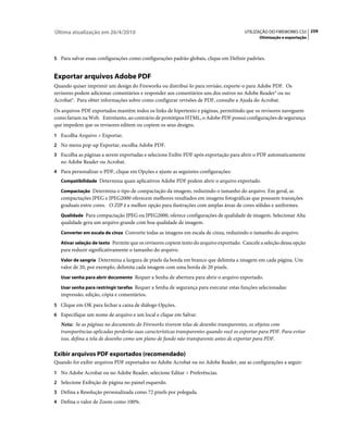 Última atualização em 26/4/2010                                                         UTILIZAÇÃO DO FIREWORKS CS5 259
                                                                                               Otimização e exportação



5 Para salvar essas configurações como configurações padrão globais, clique em Definir padrões.


Exportar arquivos Adobe PDF
Quando quiser imprimir um design do Fireworks ou distribuí-lo para revisão, exporte-o para Adobe PDF. Os
revisores podem adicionar comentários e responder aos comentários uns dos outros no Adobe Reader® ou no
Acrobat®. Para obter informações sobre como configurar revisões de PDF, consulte a Ajuda do Acrobat.
Os arquivos PDF exportados mantêm todos os links de hipertexto e páginas, permitindo que os revisores naveguem
como fariam na Web. Entretanto, ao contrário de protótipos HTML, o Adobe PDF possui configurações de segurança
que impedem que os revisores editem ou copiem os seus designs.
1 Escolha Arquivo > Exportar.
2 No menu pop-up Exportar, escolha Adobe PDF.
3 Escolha as páginas a serem exportadas e selecione Exibir PDF após exportação para abrir o PDF automaticamente
   no Adobe Reader ou Acrobat.
4 Para personalizar o PDF, clique em Opções e ajuste as seguintes configurações:
   Compatibilidade Determina quais aplicativos Adobe PDF podem abrir o arquivo exportado.

   Compactação Determina o tipo de compactação da imagem, reduzindo o tamanho do arquivo. Em geral, as
   compactações JPEG e JPEG2000 oferecem melhores resultados em imagens fotográficas que possuem transições
   graduais entre cores. O ZIP é a melhor opção para ilustrações com amplas áreas de cores sólidas e uniformes.
   Qualidade Para compactação JPEG ou JPEG2000, oferece configurações de qualidade de imagem. Selecionar Alta
   qualidade gera um arquivo grande com boa qualidade de imagem.
   Converter em escala de cinza Converte todas as imagens em escala de cinza, reduzindo o tamanho do arquivo.

   Ativar seleção de texto Permite que os revisores copiem texto do arquivo exportado. Cancele a seleção dessa opção
   para reduzir significativamente o tamanho do arquivo.
   Valor de sangria Determina a largura de pixels da borda em branco que delimita a imagem em cada página. Um
   valor de 20, por exemplo, delimita cada imagem com uma borda de 20 pixels.
   Usar senha para abrir documento Requer a Senha de abertura para abrir o arquivo exportado.

   Usar senha para restringir tarefas Requer a Senha de segurança para executar estas funções selecionadas:
   impressão, edição, cópia e comentários.
5 Clique em OK para fechar a caixa de diálogo Opções.
6 Especifique um nome de arquivo e um local e clique em Salvar.
   Nota: Se as páginas no documento do Fireworks tiverem telas de desenho transparentes, os objetos com
   transparências aplicadas perderão suas características transparentes quando você os exportar para PDF. Para evitar
   isso, defina a tela de desenho como um plano de fundo não transparente antes de exportar para PDF.

Exibir arquivos PDF exportados (recomendado)
Quando for exibir arquivos PDF exportados no Adobe Acrobat ou no Adobe Reader, use as configurações a seguir:
1 No Adobe Acrobat ou no Adobe Reader, selecione Editar > Preferências.
2 Selecione Exibição de página no painel esquerdo.
3 Defina a Resolução personalizada como 72 pixels por polegada.
4 Defina o valor de Zoom como 100%.
 