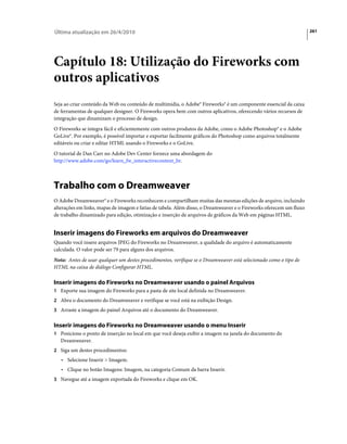 Última atualização em 26/4/2010                                                                                      261




Capítulo 18: Utilização do Fireworks com
outros aplicativos
Seja ao criar conteúdo da Web ou conteúdo de multimídia, o Adobe® Fireworks® é um componente essencial da caixa
de ferramentas de qualquer designer. O Fireworks opera bem com outros aplicativos, oferecendo vários recursos de
integração que dinamizam o processo de design.
O Fireworks se integra fácil e eficientemente com outros produtos da Adobe, como o Adobe Photoshop® e o Adobe
GoLive®. Por exemplo, é possível importar e exportar facilmente gráficos do Photoshop como arquivos totalmente
editáveis ou criar e editar HTML usando o Fireworks e o GoLive.
O tutorial de Dan Carr no Adobe Dev Center fornece uma abordagem do
http://www.adobe.com/go/learn_fw_interactivecontent_br.



Trabalho com o Dreamweaver
O Adobe Dreamweaver® e o Fireworks reconhecem e compartilham muitas das mesmas edições de arquivo, incluindo
alterações em links, mapas de imagem e fatias de tabela. Além disso, o Dreamweaver e o Fireworks oferecem um fluxo
de trabalho dinamizado para edição, otimização e inserção de arquivos de gráficos da Web em páginas HTML.


Inserir imagens do Fireworks em arquivos do Dreamweaver
Quando você insere arquivos JPEG do Fireworks no Dreamweaver, a qualidade do arquivo é automaticamente
calculada. O valor pode ser 79 para alguns dos arquivos.
Nota: Antes de usar qualquer um destes procedimentos, verifique se o Dreamweaver está selecionado como o tipo de
HTML na caixa de diálogo Configurar HTML.

Inserir imagens do Fireworks no Dreamweaver usando o painel Arquivos
1 Exporte sua imagem do Fireworks para a pasta de site local definida no Dreamweaver.
2 Abra o documento do Dreamweaver e verifique se você está na exibição Design.
3 Arraste a imagem do painel Arquivos até o documento do Dreamweaver.


Inserir imagens do Fireworks no Dreamweaver usando o menu Inserir
1 Posicione o ponto de inserção no local em que você deseja exibir a imagem na janela do documento do
   Dreamweaver.
2 Siga um destes procedimentos:
   • Selecione Inserir > Imagem.
   • Clique no botão Imagens: Imagem, na categoria Comum da barra Inserir.
3 Navegue até a imagem exportada do Fireworks e clique em OK.
 