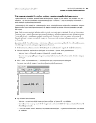 Última atualização em 26/4/2010                                                         UTILIZAÇÃO DO FIREWORKS CS5 262
                                                                           Utilização do Fireworks com outros aplicativos




Criar novos arquivos do Fireworks a partir de espaços reservados do Dreamweaver
Espaços reservados de imagens permitem testar vários layouts de páginas da Web antes da criação da arte final para a
sua página. Use espaços reservados de imagens para especificar o tamanho e a posição de imagens do Fireworks a
serem inseridas no Dreamweaver no futuro.
Quando você cria uma imagem do Fireworks a partir de um espaço reservado de imagem do Dreamweaver, um novo
documento do Fireworks é criado com uma tela de desenho contendo as mesmas dimensões do espaço reservado
selecionado.
Nota: Todos os comportamentos aplicados no Fireworks são preservados após a exportação de volta ao Dreamweaver.
Da mesma forma, a maioria dos comportamentos do Dreamweaver aplicados a espaços reservados de imagens também
é preservada durante a inicialização e a edição com o Fireworks. Entretanto, existe uma exceção: sobreposições de
disjunção aplicadas a espaços reservados de imagens no Dreamweaver não são preservadas quando abertas e editadas
no Fireworks.
Quando a sessão do Fireworks terminar e você retornar ao Dreamweaver, o novo gráfico do Fireworks criado assumirá
o local do espaço reservado de imagem originalmente selecionado.
1 No Dreamweaver, salve o documento HTML desejado em um local dentro da pasta do site do Dreamweaver.
2 Posicione o ponto de inserção no local desejado do documento e siga um destes procedimentos:
   • Selecione Inserir > Objetos de imagem > Alocador de espaço de imagem.
   • Clique no menu pop-up Imagens: Imagem, na categoria Comum da barra Inserir, e escolha Alocador de espaço
      de imagem.
3 Insira o nome, as dimensões, a cor e o texto alternativo para o espaço reservado de imagem.
   Um espaço reservado de imagem é inserido no documento do Dreamweaver.




4 Siga um destes procedimentos:
   • Selecione o espaço reservado de imagem e clique em Criar no Inspetor de propriedades.
   • Clique duas vezes no espaço reservado de imagem com a tecla Control (Windows), ou com a tecla Command
      (Mac OS), pressionada.
   • Clique com o botão direito (Windows), ou com a tecla Control (Mac OS) pressionada, e escolha Criar imagem
      no Fireworks.
 