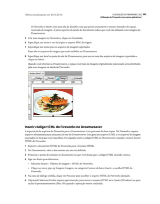 Última atualização em 26/4/2010                                                         UTILIZAÇÃO DO FIREWORKS CS5 263
                                                                           Utilização do Fireworks com outros aplicativos



      O Fireworks é aberto com uma tela de desenho vazia que possui exatamente o mesmo tamanho do espaço
      reservado de imagem. A parte superior da janela do documento indica que você está editando uma imagem do
      Dreamweaver.
5 Crie uma imagem no Fireworks e clique em Concluído.
6 Especifique um nome e um local para o arquivo PNG de origem.
7 Especifique um nome para os arquivos de imagem exportados.
   Esses são os arquivos de imagem que serão exibidos no Dreamweaver.
8 Especifique um local na pasta do site do Dreamweaver para um ou mais dos arquivos de imagem exportados e
   clique em Salvar.
   Quando você retornar ao Dreamweaver, o espaço reservado de imagem originalmente selecionado será substituído
   pela nova imagem ou tabela do Fireworks.




Inserir código HTML do Fireworks no Dreamweaver
A exportação de arquivos do Fireworks para o Dreamweaver é um processo de duas etapas. Do Fireworks, exporte
arquivos diretamente para uma pasta de site do Dreamweaver. Isso gera um arquivo HTML e os arquivos de imagem
associados no local que você especificar. Em seguida, insira o código HTML no Dreamweaver, usando o recurso Inserir
HTML do Fireworks.
1 Exporte o documento HTML do Fireworks para o formato HTML.
2 No Dreamweaver, salve o documento em um site definido.
3 Posicione o ponto de inserção no documento em que você deseja que o código HTML inserido comece.
4 Siga um destes procedimentos:
   • Selecione Inserir > Objetos de imagem > HTML do Fireworks.
   • Clique no menu pop-up Imagens: Imagem, na categoria Comum da barra Inserir, e escolha HTML do
      Fireworks.
5 Na caixa de diálogo exibida, clique em Procurar para escolher o arquivo HTML do Fireworks desejado.
6 (Opcional) Selecione Excluir arquivo após inserção, para mover o arquivo HTML até a Lixeira (Windows) ou para
   excluí-lo permanentemente (Mac OS) quando a operação estiver concluída.
 