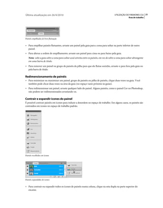 Última atualização em 26/4/2010                                                              UTILIZAÇÃO DO FIREWORKS CS5 21
                                                                                                            Área de trabalho




Painéis empilhados de livre flutuação


• Para empilhar painéis flutuantes, arraste um painel pela guia para a zona para soltar na parte inferior de outro
   painel.
• Para alterar a ordem de empilhamento, arraste um painel para cima ou para baixo pela guia.
   Nota: solte a guia sobre a zona para soltar azul estreita entre os painéis, em vez de sobre a zona para soltar abrangente
   em uma barra de título.
• Para remover um painel ou grupo de painéis da pilha para que ele flutue sozinho, arraste-o para fora pela guia ou
   pela barra de título.

Redimensionamento de painéis
• Para minimizar ou maximizar um painel, grupo de painéis ou pilha de painéis, clique duas vezes na guia. Você
   também pode clicar duas vezes na área da guia (no espaço vazio próximo às guias).
• Para redimensionar um painel, arraste qualquer lado do painel. Alguns painéis, como o painel Cor no Photoshop,
   não podem ser redimensionados arrastando-os.

Contrair e expandir ícones do painel
É possível contrair painéis em ícones para reduzir a desordem no espaço de trabalho. Em alguns casos, os painéis são
contraídos em ícones no espaço de trabalho padrão.




Painéis recolhidos em ícones




Painéis expandidos de ícones


• Para contrair ou expandir todos os ícones de painéis numa coluna, clique na seta dupla na parte superior do
   encaixe.
 