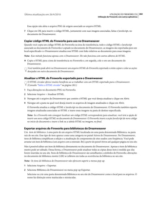 Última atualização em 26/4/2010                                                             UTILIZAÇÃO DO FIREWORKS CS5 264
                                                                               Utilização do Fireworks com outros aplicativos



   Essa opção não afeta o arquivo PNG de origem associado ao arquivo HTML.
7 Clique em OK para inserir o código HTML, juntamente com suas imagens associadas, fatias e JavaScript, no
   documento do Dreamweaver.

Copiar código HTML do Fireworks para uso no Dreamweaver
Quando você copia um código HTML do Fireworks na área de transferência, todo o código HTML e JavaScript
associado ao documento do Fireworks é copiado no documento do Dreamweaver, as imagens são exportadas para um
local especificado e o Dreamweaver atualiza esse HTML com links relativos ao documento para essas imagens.
Nota: Esse método funciona apenas com o Dreamweaver. Ele não funciona com outros editores de HTML.
❖ Copie o HTML para a área de transferência no Fireworks e, em seguida, cole-o em um documento do
   Dreamweaver.
   Você também pode abrir no Dreamweaver um arquivo HTML do Fireworks exportado e então copiar e colar as seções
   desejadas em outro documento do Dreamweaver.

Atualizar o HTML do Fireworks exportado para o Dreamweaver
   O HTML circular oferece muitos benefícios ao se trabalhar com um HTML exportado para o Dreamweaver.
   (Consulte “Sobre o HTML circular” na página 265.)
1 Faça alterações no documento PNG no Fireworks.
2 Selecione Arquivo > Atualizar HTML.
3 Navegue até o arquivo do Dreamweaver que contém o HTML que você deseja atualizar e clique em Abrir.
4 Navegue até a pasta na qual você deseja inserir os arquivos de imagem atualizados e clique em Abrir.
   O Fireworks atualiza o código HTML e JavaScript no documento do Dreamweaver. O Fireworks também exporta
   imagens atualizadas associadas ao HTML e insere essas imagens na pasta de destino especificada.
   Nota: Se o Fireworks não conseguir localizar um código HTML correspondente para atualizar, você terá a opção de
   inserir um novo código HTML no documento do Dreamweaver. O Fireworks insere a seção JavaScript do novo código
   no início do documento e insere o link ou a tabela HTML na imagem, no final.

Exportar arquivos do Fireworks para bibliotecas do Dreamweaver
Um item de biblioteca é uma parte de um arquivo HTML localizada em uma pasta denominada Biblioteca, na pasta
raiz do seu site. Esse tipo de item aparece como uma categoria no painel Ativos do Dreamweaver. No Dreamweaver,
itens de biblioteca simplificam a edição e a atualização de componentes de sites usados com freqüência. Você pode
arrastar um item de biblioteca (um arquivo com a extensão .lbi) a partir do painel Ativos até qualquer página no seu site.
Não é possível editar um item de biblioteca diretamente no documento do Dreamweaver. Apenas o item de biblioteca
mestre pode ser editado. Dessa forma, o Dreamweaver pode atualizar todas as cópias desse item à medida que elas
forem inseridas no seu site. Itens de biblioteca do Dreamweaver são semelhantes a símbolos do Fireworks; alterações
no documento de biblioteca mestre (LBI) se refletem em todas as ocorrências da biblioteca no seu site.
Nota: Os itens de biblioteca do Dreamweaver não oferecem suporte a menus pop-up.
1 Selecione Arquivo > Exportar.
2 Selecione Biblioteca do Dreamweaver no menu pop-up Exportar.
   Selecione ou crie uma pasta denominada Biblioteca no seu site do Dreamweaver como o local para os arquivos. O
   nome faz distinção entre maiúsculas e minúsculas.
 