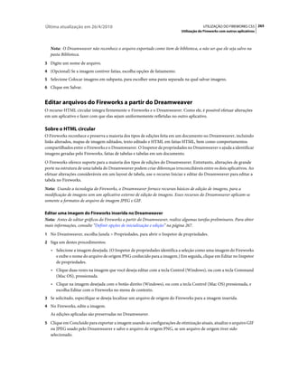 Última atualização em 26/4/2010                                                          UTILIZAÇÃO DO FIREWORKS CS5 265
                                                                            Utilização do Fireworks com outros aplicativos



   Nota: O Dreamweaver não reconhece o arquivo exportado como item de biblioteca, a não ser que ele seja salvo na
   pasta Biblioteca.
3 Digite um nome de arquivo.
4 (Opcional) Se a imagem contiver fatias, escolha opções de fatiamento.
5 Selecione Colocar imagens em subpasta, para escolher uma pasta separada na qual salvar imagens.
6 Clique em Salvar.


Editar arquivos do Fireworks a partir do Dreamweaver
O recurso HTML circular integra firmemente o Fireworks e o Dreamweaver. Como ele, é possível efetuar alterações
em um aplicativo e fazer com que elas sejam uniformemente refletidas no outro aplicativo.

Sobre o HTML circular
O Fireworks reconhece e preserva a maioria dos tipos de edições feita em um documento no Dreamweaver, incluindo
links alterados, mapas de imagem editados, texto editado e HTML em fatias HTML, bem como comportamentos
compartilhados entre o Fireworks e o Dreamweaver. O Inspetor de propriedades no Dreamweaver o ajuda a identificar
imagens geradas pelo Fireworks, fatias de tabelas e tabelas em um documento.
O Fireworks oferece suporte para a maioria dos tipos de edições do Dreamweaver. Entretanto, alterações de grande
porte na estrutura de uma tabela do Dreamweaver podem criar diferenças irreconciliáveis entre os dois aplicativos. Ao
efetuar alterações consideráveis em um layout de tabela, use o recurso Iniciar e editar do Dreamweaver para editar a
tabela no Fireworks.
Nota: Usando a tecnologia do Fireworks, o Dreamweaver fornece recursos básicos de edição de imagens, para a
modificação de imagens sem um aplicativo externo de edição de imagens. Esses recursos do Dreamweaver aplicam-se
somente a formatos de arquivo de imagem JPEG e GIF.

Editar uma imagem do Fireworks inserida no Dreamweaver
Nota: Antes de editar gráficos do Fireworks a partir do Dreamweaver, realize algumas tarefas preliminares. Para obter
mais informações, consulte “Definir opções de inicialização e edição” na página 267.
1 No Dreamweaver, escolha Janela > Propriedades, para abrir o Inspetor de propriedades.
2 Siga um destes procedimentos:
   • Selecione a imagem desejada. (O Inspetor de propriedades identifica a seleção como uma imagem do Fireworks
      e exibe o nome do arquivo de origem PNG conhecido para a imagem.) Em seguida, clique em Editar no Inspetor
      de propriedades.
   • Clique duas vezes na imagem que você deseja editar com a tecla Control (Windows), ou com a tecla Command
      (Mac OS), pressionada.
   • Clique na imagem desejada com o botão direito (Windows), ou com a tecla Control (Mac OS) pressionada, e
      escolha Editar com o Fireworks no menu de contexto.
3 Se solicitado, especifique se deseja localizar um arquivo de origem do Fireworks para a imagem inserida.
4 No Fireworks, edite a imagem.
   As edições aplicadas são preservadas no Dreamweaver.
5 Clique em Concluído para exportar a imagem usando as configurações de otimização atuais, atualize o arquivo GIF
   ou JPEG usado pelo Dreamweaver e salve o arquivo de origem PNG, se um arquivo de origem tiver sido
   selecionado.
 