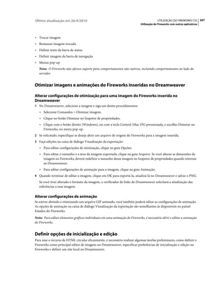 Última atualização em 26/4/2010                                                          UTILIZAÇÃO DO FIREWORKS CS5 267
                                                                            Utilização do Fireworks com outros aplicativos



• Trocar imagem
• Restaurar imagem trocada
• Definir texto da barra de status
• Definir imagem da barra de navegação
• Menus pop-up
   Nota: O Fireworks não oferece suporte para comportamentos não nativos, incluindo comportamentos no lado do
   servidor.


Otimizar imagens e animações do Fireworks inseridas no Dreamweaver

Alterar configurações de otimização para uma imagem do Fireworks inserida no
Dreamweaver
1 No Dreamweaver, selecione a imagem e siga um destes procedimentos:
   • Selecione Comandos > Otimizar imagem.
   • Clique no botão Otimizar no Inspetor de propriedades.
   • Clique com o botão direito (Windows), ou com a tecla Control (Mac OS) pressionada, e escolha Otimizar no
      Fireworks, no menu pop-up.
2 Se solicitado, especifique se deseja abrir um arquivo de origem do Fireworks para a imagem inserida.
3 Faça edições na caixa de diálogo Visualização da exportação:
   • Para editar configurações de otimização, clique na guia Opções.
   • Para editar o tamanho e a área da imagem exportada, clique na guia Arquivo. Se você alterar as dimensões da
      imagem no Fireworks, deverá redefinir o tamanho dessa imagem no Inspetor de propriedades quando retornar
      ao Dreamweaver.
   • Para editar configurações de animação para a imagem, clique na guia Animação.
4 Quando terminar de editar a imagem, clique em OK para exportá-la, atualizá-la no Dreamweaver e salvar o PNG.
   Se você tiver alterado o formato da imagem, o verificador de links do Dreamweaver solicitará a atualização das
   referências a essa imagem.

Alterar configurações de animação
Se estiver abrindo e otimizando um arquivo GIF animado, você também poderá editar as configurações de animação.
As opções de animação na caixa de diálogo Visualização da exportação são semelhantes às disponíveis no painel
Estados do Fireworks.
Nota: Para editar elementos gráficos individuais em uma animação do Fireworks, é necessário abrir e editar a animação
do Fireworks.


Definir opções de inicialização e edição
Para usar o recurso de HTML circular eficazmente, é necessário realizar algumas tarefas preliminares, como definir o
Fireworks como principal editor de imagens no Dreamweaver, especificar preferências de inicialização e edição no
Fireworks e definir um site local no Dreamweaver.
 