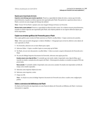 Última atualização em 26/4/2010                                                          UTILIZAÇÃO DO FIREWORKS CS5 273
                                                                            Utilização do Fireworks com outros aplicativos



Opções para importação de texto
Importar como bitmaps para manter aparência Preserva a capacidade de edição do texto, a menos que ele tenha
preenchimentos, traçados ou efeitos especiais não suportados pelo Flash. Para preservar a aparência desse texto, o
Flash o converte em uma imagem de bitmap não editável.
Nota: O texto TLF do Flash é copiado como uma imagem bitmap em branco no Fireworks.
Manter todo o texto editável Preserva a capacidade de edição de todo o texto. Se os objetos tiverem preenchimentos,
traçados ou efeitos especiais não suportados pelo Flash, esses objetos poderão ter um aspecto diferente depois que
forem importados.

Copiar ou arrastar gráficos do Fireworks para o Flash
Para copiar gráficos para versões do Flash anteriores ao Flash 8, escolha Editar > Copiar contornos de caminho.
Nota: Talvez seja necessário desagrupar os objetos (Modificar > Desagrupar) para torná-los editáveis como objetos de
vetor separados no Flash.
1 No Fireworks, selecione um ou mais objetos para copiar.
2 Selecione Editar > Copiar e escolha Copiar no menu pop-up do Flash.
3 No Flash, crie um novo documento e escolha Editar > Colar ou arraste o arquivo diretamente do Fireworks até o
   Flash.
4 Na caixa de diálogo Importar documento do Fireworks, selecione uma opção para Em:
   Estados atuais como clipe de filme O conteúdo que está sendo colado é importado como clipe de filme, que é
   inserido no estado e camada ativos do arquivo do Flash. A hierarquia de camadas e os estados no arquivo PNG são
   preservados.
   Nova camada O conteúdo colado é importado como uma nova camada. Os estados são importados na linha do
   tempo como estados separados.
5 Selecione como importar objetos de vetor.
6 Selecione como importar o texto.
7 Clique em OK.
   Nota: As seleções na caixa de diálogo Importar documento do Fireworks são salvas e usadas como configurações
   padrão.

Sobre a estrutura de bibliotecas do Flash
Os objetos do Fireworks são importados em uma Pasta de objetos do Fireworks na biblioteca do Flash. A estrutura
nessa pasta é a seguinte:
 