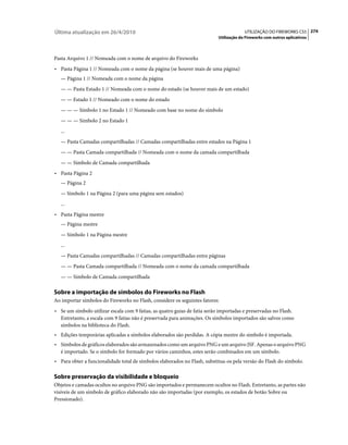 Última atualização em 26/4/2010                                                          UTILIZAÇÃO DO FIREWORKS CS5 274
                                                                            Utilização do Fireworks com outros aplicativos



Pasta Arquivo 1 // Nomeada com o nome de arquivo do Fireworks
• Pasta Página 1 // Nomeada com o nome da página (se houver mais de uma página)
   — Página 1 // Nomeada com o nome da página
   — — Pasta Estado 1 // Nomeada com o nome do estado (se houver mais de um estado)
   — — Estado 1 // Nomeado com o nome do estado
   — — — Símbolo 1 no Estado 1 // Nomeado com base no nome do símbolo
   — — — Símbolo 2 no Estado 1
   ...
   — Pasta Camadas compartilhadas // Camadas compartilhadas entre estados na Página 1
   — — Pasta Camada compartilhada // Nomeada com o nome da camada compartilhada
   — — Símbolo de Camada compartilhada
• Pasta Página 2
   — Página 2
   — Símbolo 1 na Página 2 (para uma página sem estados)
   ...
• Pasta Página mestre
   — Página mestre
   — Símbolo 1 na Página mestre
   ...
   — Pasta Camadas compartilhadas // Camadas compartilhadas entre páginas
   — — Pasta Camada compartilhada // Nomeada com o nome da camada compartilhada
   — — Símbolo de Camada compartilhada

Sobre a importação de símbolos do Fireworks no Flash
Ao importar símbolos do Fireworks no Flash, considere os seguintes fatores:
• Se um símbolo utilizar escala com 9 fatias, as quatro guias de fatia serão importadas e preservadas no Flash.
   Entretanto, a escala com 9 fatias não é preservada para animações. Os símbolos importados são salvos como
   símbolos na biblioteca do Flash.
• Edições temporárias aplicadas a símbolos elaborados são perdidas. A cópia mestre do símbolo é importada.
• Símbolos de gráficos elaborados são armazenados como um arquivo PNG e um arquivo JSF. Apenas o arquivo PNG
   é importado. Se o símbolo for formado por vários caminhos, estes serão combinados em um símbolo.
• Para obter a funcionalidade total de símbolos elaborados no Flash, substitua-os pela versão do Flash do símbolo.

Sobre preservação da visibilidade e bloqueio
Objetos e camadas ocultos no arquivo PNG são importados e permanecem ocultos no Flash. Entretanto, as partes não
visíveis de um símbolo de gráfico elaborado não são importadas (por exemplo, os estados de botão Sobre ou
Pressionado).
 