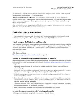 Última atualização em 26/4/2010                                                           UTILIZAÇÃO DO FIREWORKS CS5 279
                                                                             Utilização do Fireworks com outros aplicativos



arte do Illustrator é mapeado para uma página do Fireworks. Por exemplo, os painéis de arte 1, 2 e 3 do arquivo do
Adobe Illustrator aparecerão como 1, 2 e 3 no menu Página.
Abrindo o arquivo do Illustrator no Fireworks Para abrir todos os painéis de arte de um arquivo do Illustrator,
selecione Arquivo > Abrir e abra o arquivo do Illustrator que contém os painéis de arte. Como todos os painéis de arte
são importados como páginas separadas, as opções de conversão de arquivo são desabilitadas na caixa de diálogo
Opções de arquivo vetorial.
Nota: As opções de conversão de arquivo são desabilitadas ao importar arquivos do Illustrator de versões anteriores à
CS3, e para arquivos do Illustrator com apenas um painel de arte.



Trabalho com o Photoshop
O Fireworks importa arquivos nativos do Photoshop (PSD) e mantém muitos dos recursos do Photoshop. Você
também pode exportar gráficos do Fireworks para o Photoshop, para edição detalhada de imagens.


Inserir imagens do Photoshop no Fireworks
Insira imagens do Photoshop no Fireworks usando os comandos Arquivo > Importar e Arquivo > Abrir ou arrastando
arquivos até a tela de desenho. O comando Importar fornece acesso a opções exclusivas para as pastas de camadas e
camadas de plano de fundo. Por outro lado, o comando Abrir e o método de arrastar arquivos oferecem acesso a
opções para guias e estados.


Mais tópicos da Ajuda
“Preferências de importação e abertura do Photoshop” na página 306

Recursos do Photoshop convertidos e não suportados no Fireworks
Quando um arquivo do Photoshop é aberto ou importado, o Fireworks converte a imagem no formato PNG usando
preferências de importação especificadas por você. (Consulte “Preferências de importação e abertura do Photoshop”
na página 306.)
• Máscaras de camada individuais são convertidas em máscaras de objeto do Fireworks. Não há suporte para
   máscaras de grupo.
• Máscaras de corte são convertidas em máscaras de objeto, mas sua aparência é ligeiramente alterada. Para manter
   a aparência, mas perder a capacidade de edição, selecione a preferência Máscaras de corte.
• Modos de mesclagem para camadas são convertidos em modos de mesclagem para objetos do Fireworks, se os
   modos correspondentes existirem.
• Efeitos de camada são preservados por padrão. Se você preferir converter esses efeitos em Filtros em tempo real
   correspondentes, selecione a preferência Efeitos de camada. Entretanto, observe que efeitos e filtros semelhantes
   podem ter pequenas variações na aparência.
• O primeiro canal alfa da paleta Canais é convertido em áreas transparentes na imagem do Fireworks. O Fireworks
   não oferece suporte a canais alfa adicionais do Photoshop.
• Todas as profundidades e modos de cores do Photoshop são convertidos em RGB de 8 bits.

Arrastar, abrir ou importar imagens do Photoshop no Fireworks
Cada imagem arrastada, aberta ou importada se torna um novo objeto de bitmap.
 