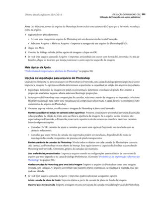 Última atualização em 26/4/2010                                                            UTILIZAÇÃO DO FIREWORKS CS5 280
                                                                              Utilização do Fireworks com outros aplicativos



Nota: No Windows, nomes de arquivo do Photoshop devem incluir uma extensão PSD para que o Fireworks reconheça
o tipo de arquivo.
1 Siga um destes procedimentos:
   • Arraste uma imagem ou arquivo do Photoshop até um documento aberto do Fireworks.
   • Selecione Arquivo > Abrir ou Arquivo > Importar e navegue até um arquivo do Photoshop (PSD).
2 Clique em Abrir.
3 Na caixa de diálogo exibida, defina opções de imagem e clique em OK.
4 Se você tiver usado o comando Arquivo > Importar, será exibido um cursor com forma de L invertido. Na tela de
   desenho, clique no local em que deseja posicionar o canto superior esquerdo da imagem.


Mais tópicos da Ajuda
“Preferências de importação e abertura do Photoshop” na página 306

Opções de importação para arquivos do Photoshop
Quando você importa ou abre um arquivo do Photoshop no Fireworks, uma caixa de diálogo permite especificar como
importar a imagem. As opções escolhidas determinam a aparência e a capacidade de edição dos arquivos importados.
1 Especifique dimensões de imagem em pixels ou percentual e determine a resolução de pixels. Para manter a
   proporção atual entre largura e altura, selecione Restringir proporções.
2 Se o arquivo do Photoshop tiver composições de camadas, selecione a versão da imagem a ser importada. Selecione
   Mostrar visualização para exibir uma visualização da composição selecionada. A caixa de texto Comentários exibe
   comentários do arquivo do Photoshop.
3 No menu pop-up inferior, escolha como a imagem do Photoshop é aberta no Fireworks:
   Manter capacidade de edição de camadas sobre aparência Preserva a maior parte possível da estrutura de camadas
   e da capacidade de edição do texto, sem sacrificar a aparência da imagem. Se o arquivo incluir recursos não
   suportados pelo Fireworks, o Fireworks preservará a aparência do documento ao mesclar e rasterizar camadas.
   Estes são alguns exemplos:
   • Camadas CMYK, camadas de ajuste e camadas que usam uma opção de Supressão são mescladas com as
      camadas subjacentes.
   • Camadas que usam efeitos de camada não suportados podem ser mescladas, dependendo do modo de
      mesclagem da camada em questão e da presença de pixels transparentes.
   Manter aparência de camadas do Photoshop Nivela todos os objetos em cada camada do Photoshop e converte
   cada camada do Photoshop em um objeto de bitmap. Essa opção remove a capacidade de editar as camadas do
   Photoshop no Fireworks. Entretanto, grupos de camadas são mantidos.
   Usar preferências personalizadas Importa o arquivo usando as configurações personalizadas de conversão de
   arquivo que você especificar na caixa de diálogo Preferências. (Consulte “Preferências de importação e abertura do
   Photoshop” na página 306.)
   Nivelar camadas do Photoshop para uma única imagem Importa o arquivo do Photoshop como uma imagem
   nivelada, sem camadas. O arquivo convertido não mantém objetos individuais. A opacidade é mantida, mas não
   pode ser editada.
4 Se você tiver usado o comando Arquivo > Importar, poderá selecionar as seguintes opções:
   Incluir camada de plano de fundo Importa objetos a partir da camada de plano de fundo da imagem.

   Importar para nova camada Importa a imagem em uma nova pasta de camada rotulada Importação do Photoshop.
 