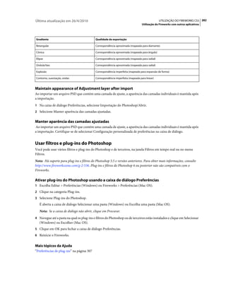 Última atualização em 26/4/2010                                                                UTILIZAÇÃO DO FIREWORKS CS5 282
                                                                                  Utilização do Fireworks com outros aplicativos




Gradiente                                   Qualidade da exportação

Retangular                                  Correspondência aproximada (mapeada para diamante)

Cônica                                      Correspondência aproximada (mapeada para ângulo)

Elipse                                      Correspondência aproximada (mapeada para radial)

Ondula?ões                                  Correspondência aproximada (mapeada para radial)

Explosão                                    Correspondência imperfeita (mapeada para expansão de forma)

Contorno, suavização, ondas                 Correspondência imperfeita (mapeada para linear)


Maintain appearance of Adjustment layer after import
Ao importar um arquivo PSD que contém uma camada de ajuste, a aparência das camadas individuais é mantida após
a importação.
1 Na caixa de diálogo Preferências, selecione Importação do Photoshop/Abrir.
2 Selecione Manter aparência das camadas ajustadas.


Manter aparência das camadas ajustadas
Ao importar um arquivo PSD que contém uma camada de ajuste, a aparência das camadas individuais é mantida após
a importação. Certifique-se de selecionar Configuração personalizada de preferências na caixa de diálogo.


Usar filtros e plug-ins do Photoshop
Você pode usar vários filtros e plug-ins do Photoshop e de terceiros, na janela Filtros em tempo real ou no menu
Filtros.
Nota: Há suporte para plug-ins e filtros do Photoshop 5.5 e versões anteriores. Para obter mais informações, consulte
http://www.fireworkszone.com/g-2-536. Plug-ins e filtros do Photoshop 6 ou posterior não são compatíveis com o
Fireworks.

Ativar plug-ins do Photoshop usando a caixa de diálogo Preferências
1 Escolha Editar > Preferências (Windows) ou Fireworks > Preferências (Mac OS).
2 Clique na categoria Plug-ins.
3 Selecione Plug-ins do Photoshop.
   É aberta a caixa de diálogo Selecionar uma pasta (Windows) ou Escolha uma pasta (Mac OS).
   Nota: Se a caixa de diálogo não abrir, clique em Procurar.
4 Navegue até a pasta na qual os plug-ins e filtros do Photoshop ou de terceiros estão instalados e clique em Selecionar
   (Windows) ou Escolher (Mac OS).
5 Clique em OK para fechar a caixa de diálogo Preferências.
6 Reinicie o Fireworks.


Mais tópicos da Ajuda
“Preferências de plug-ins” na página 307
 
