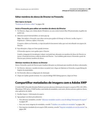 Última atualização em 26/4/2010                                                          UTILIZAÇÃO DO FIREWORKS CS5 286
                                                                            Utilização do Fireworks com outros aplicativos




Editar membros do elenco do Director no Fireworks

Mais tópicos da Ajuda
“Preferências de Iniciar e editar” na página 306

Inicie o Fireworks para editar um membro do elenco do Director
1 No Director, clique com o botão direito (Windows), ou com a tecla Control (Mac OS) pressionada, no gráfico da
   janela Cast.
2 Selecione Launch External Editor, no menu pop-up.
   Nota: Para definir o Fireworks como editor externo para gráficos de bitmap, no Director, escolha Arquivo >
   Preferências > Editores e defina o Fireworks.
   O arquivo é aberto no Fireworks, e o topo da janela do documento indica que você está editando um arquivo do
   Director.
3 Faça alterações e clique em Done quando terminar.
   O Fireworks exporta o novo gráfico para o Director.
   Usando a integração de inicialização e edição, você pode fazer alterações em membros do elenco do Director ao
   iniciar o Fireworks de forma a editá-los dentro do Director. Você também pode iniciar o Fireworks a partir do
   Director para otimizar membros do elenco.

Otimizar membros do elenco no Director
Inicie o Fireworks a partir do Director para visualizar alterações na otimização para membros do elenco selecionados.
1 No Director, selecione o membro do elenco na janela Cast e clique em Optimize in Fireworks, na guia Bitmap do
   Inspetor de propriedades.
2 No Fireworks, altere as configurações de otimização.
3 Clique em Update quando terminar. Se a caixa de diálogo MIX Editing aparecer, clique em Done.




Compartilhar metadados de imagens com o Adobe XMP
O Adobe XMP (eXtensible Metadata Platform) permite adicionar informações de arquivo a arquivos PNG, GIF, JPEG,
Photoshop e TIFF salvos. O XMP facilita o intercâmbio de metadados, como autor, direitos autorais e palavras-chaves,
entre aplicativos da Adobe.
1 Escolha Arquivo > Informações do arquivo.
2 Siga qualquer um destes procedimentos:
   • Para adicionar metadados, consulte “Adicionar metadados usando a caixa de diálogo Informações do arquivo”
      na página 287.
   • Para criar novas categorias de metadados, consulte “Trabalhar com modelos de metadados” na página 288.
   • Para importar metadados de um arquivo XML existente, consulte “Importar metadados em um documento” na
      página 289.
 