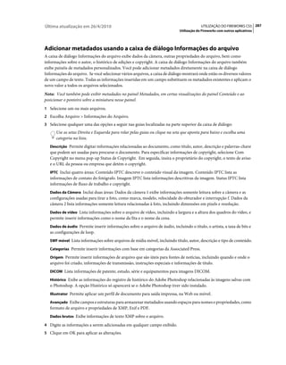 Última atualização em 26/4/2010                                                           UTILIZAÇÃO DO FIREWORKS CS5 287
                                                                             Utilização do Fireworks com outros aplicativos




Adicionar metadados usando a caixa de diálogo Informações do arquivo
A caixa de diálogo Informações do arquivo exibe dados da câmera, outras propriedades do arquivo, bem como
informações sobre o autor, o histórico de edições e copyright. A caixa de diálogo Informações do arquivo também
exibe painéis de metadados personalizados. Você pode adicionar metadados diretamente na caixa de diálogo
Informações do arquivo. Se você selecionar vários arquivos, a caixa de diálogo mostrará onde estão os diversos valores
de um campo de texto. Todas as informações inseridas em um campo substituem os metadados existentes e aplicam o
novo valor a todos os arquivos selecionados.
Nota: Você também pode exibir metadados no painel Metadados, em certas visualizações do painel Conteúdo e ao
posicionar o ponteiro sobre a miniatura nesse painel.
1 Selecione um ou mais arquivos.
2 Escolha Arquivo > Informações do Arquivo.
3 Selecione qualquer uma das opções a seguir nas guias localizadas na parte superior da caixa de diálogo:
      Use as setas Direita e Esquerda para rolar pelas guias ou clique na seta que aponta para baixo e escolha uma
      categoria na lista.
   Descrição Permite digitar informações relacionadas ao documento, como título, autor, descrição e palavras-chave
   que podem ser usadas para procurar o documento. Para especificar informações de copyright, selecione Com
   Copyright no menu pop-up Status de Copyright. Em seguida, insira o proprietário do copyright, o texto de aviso
   e o URL da pessoa ou empresa que detém o copyright.
   IPTC Inclui quatro áreas: Conteúdo IPTC descreve o conteúdo visual da imagem. Conteúdo IPTC lista as
   informações de contato do fotógrafo. Imagem IPTC lista informações descritivas da imagem. Status IPTC lista
   informações de fluxo de trabalho e copyright.
   Dados da Câmera Inclui duas áreas: Dados da câmera 1 exibe informações somente leitura sobre a câmera e as
   configurações usadas para tirar a foto, como marca, modelo, velocidade do obturador e interrupção f. Dados da
   câmera 2 lista informações somente leitura relacionadas à foto, incluindo dimensões em pixels e resolução.
   Dados de vídeo Lista informações sobre o arquivo de vídeo, incluindo a largura e a altura dos quadros do vídeo, e
   permite inserir informações como o nome da fita e o nome da cena.
   Dados de áudio Permite inserir informações sobre o arquivo de áudio, incluindo o título, o artista, a taxa de bits e
   as configurações de loop.
   SWF móvel Lista informações sobre arquivos de mídia móvel, incluindo título, autor, descrição e tipo de conteúdo.

   Categorias Permite inserir informações com base em categorias da Associated Press.

   Origem Permite inserir informações de arquivo que são úteis para fontes de notícias, incluindo quando e onde o
   arquivo foi criado, informações de transmissão, instruções especiais e informações de título.
   DICOM Lista informações de patente, estudo, série e equipamentos para imagens DICOM.

   Histórico Exibe as informações do registro de histórico do Adobe Photoshop relacionadas às imagens salvas com
   o Photoshop. A opção Histórico só aparecerá se o Adobe Photoshop tiver sido instalado.
   Illustrator Permite aplicar um perfil de documento para saída impressa, na Web ou móvel.

   Avançado Exibe campos e estruturas para armazenar metadados usando espaços para nomes e propriedades, como
   formato de arquivo e propriedades de XMP, Exif e PDF.
   Dados brutos Exibe informações de texto XMP sobre o arquivo.

4 Digite as informações a serem adicionadas em qualquer campo exibido.
5 Clique em OK para aplicar as alterações.
 