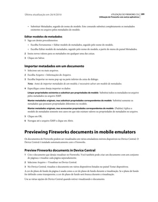 Última atualização em 26/4/2010                                                         UTILIZAÇÃO DO FIREWORKS CS5 289
                                                                           Utilização do Fireworks com outros aplicativos



   • Substituir Metadados, seguido do nome do modelo. Este comando substitui completamente os metadados
      existentes no arquivo pelos metadados do modelo.

Editar modelos de metadados
1 Siga um destes procedimentos:
   • Escolha Ferramentas > Editar modelo de metadados, seguido pelo nome do modelo.
   • Escolha Editar modelo de metadados, seguido pelo nome do modelo, a partir do menu do painel Metadados.
2 Insira novos valores para os metadados em qualquer uma das caixas.
3 Clique em Salvar.


Importar metadados em um documento
1 Selecione um ou mais arquivos.
2 Escolha Arquivo > Informações do Arquivo.
3 Escolha Importar no menu pop-up na parte inferior da caixa de diálogo.
   Nota: Antes de importar metadados de um modelo, é necessário salvar um modelo de metadados.
4 Especifique como deseja importar os dados:
   Limpar propriedades existentes e substituir por propriedades de modelo Substitui todos os metadados no arquivo
   pelos metadados no arquivo XMP.
   Manter metadados originais, mas substituir propriedades correspondentes do modelo Substitui somente os
   metadados que possuem propriedades diferentes no modelo.
   Manter metadados originais, mas acrescentar propriedades correspondentes do modelo (Padrão) Aplica o
   modelo de metadados somente nos casos em que não existam valores ou propriedades de metadados no arquivo.
5 Clique em OK.
6 Navegue até o arquivo XMP e clique em Abrir.




Previewing Fireworks documents in mobile emulators
Os documentos do Fireworks podem ser visualizados em vários emuladores móveis disponíveis no Device Central. O
Device Central é instalado automaticamente com o Fireworks.


Preview Fireworks documents in Device Central
1 Crie o documento que deseja visualizar no Fireworks. Você também pode criar um documento com um conjunto
   de páginas e visualize cada página separadamente.
2 Selecione Arquivo > Visualizar no Device Central.
3 No Device Central, visualize o documento em vários dispositivos listados no painel Testar dispositivos.
A cor do plano de fundo da página é usada como a cor do plano de fundo durante a visualização. Se o plano de fundo
for definido como transparente, a cor do plano de fundo será branca durante a visualização.
Use as várias opções do Device Central quando estiver visualizando o documento.
 
