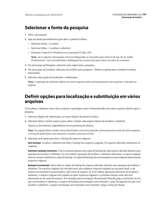 Última atualização em 26/4/2010                                                             UTILIZAÇÃO DO FIREWORKS CS5 292
                                                                                                      Automação de tarefas




Selecionar a fonte da pesquisa
1 Abra o documento.
2 Siga um destes procedimentos para abrir o painel Localizar:
   • Selecione Janela > Localizar.
   • Selecione Editar > Localizar e substituir.
   • Pressione Control+F (Windows) ou Command+F (Mac OS).
      Nota: Se os arquivos selecionados estiverem bloqueados ou marcados para check-in de um site do Adobe
      Dreamweaver®, você será solicitado a desbloqueá-los ou marcá-los para check-out antes de continuar.
3 No menu pop-up Pesquisar, selecione uma origem para a pesquisa.
4 No menu pop-up Localizar, selecione um atributo para pesquisar. Defina as opções para o atributo Localizar
   selecionado.
5 Selecione uma opção de localização e substituição.
   Nota: A operação de substituir objetos em vários arquivos salva automaticamente esses arquivos e não pode ser
   desfeita.



Definir opções para localização e substituição em vários
arquivos
Ao localizar e substituir entre vários arquivos, especifique como o Fireworks lida com vários arquivos abertos após a
pesquisa.
1 Selecione Opções de substituição, no menu Opções do painel Localizar.
2 Selecione Salvar e fechar arquivos para salvar e fechar cada arquivo depois de localizar e substituir.
   Apenas os documentos originalmente ativos permanecem abertos.
   Nota: Se a opção Salvar e fechar estiver desativada e você estiver fazendo o processamento em lote de vários arquivos,
   o Fireworks poderá ficar sem memória e cancelar o processo em lote.
3 Selecione uma opção para fazer o backup de arquivos originais:
   Sem backups Localiza e substitui sem fazer o backup dos arquivos originais. Os arquivos alterados substituem os
   originais.
   Substituir backups existentes Cria e armazena apenas uma cópia de backup de cada arquivo alterado durante uma
   operação de localizar e substituir. Se você realizar operações de localizar e substituir adicionais, o arquivo original
   anterior sempre substituirá a cópia de backup. As cópias de backup são armazenadas em uma subpasta denominada
   Arquivos originais.
   Backups incrementais Salva todas as cópias de backup de arquivos alterados durante uma operação de localizar e
   substituir. Os arquivos originais são movidos para uma subpasta Arquivos originais na sua pasta atual, e um
   número incremental é acrescentado a cada nome de arquivo. Se você realizar operações adicionais de localizar e
   substituir, o arquivo original será copiado na pasta Arquivos originais e o próximo número mais alto será
   adicionado ao seu nome de arquivo. Por exemplo, para um arquivo denominado Desenho.png, na primeira vez em
   que você localizar e substituir, o arquivo de backup será nomeado como Desenho-1.png. Na segunda vez que você
   localizar e substituir, o arquivo de backup será nomeado como Desenho-2.png e assim por diante.
 
