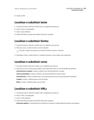 Última atualização em 26/4/2010                                                           UTILIZAÇÃO DO FIREWORKS CS5 293
                                                                                                  Automação de tarefas



4 Clique em OK.




Localizar e substituir texto
1 No painel Localizar, selecione Localizar texto, no segundo menu pop-up.
2 Insira o texto a ser pesquisado.
3 Insira o texto substituto.
4 (Opcional) Selecione opções para definir ainda mais a pesquisa.




Localizar e substituir fontes
1 No painel Localizar, selecione Localizar fonte, no segundo menu pop-up.
2 Selecione a fonte e o estilo de fonte a serem localizados.
      Você pode restringir sua pesquisa por tamanhos de pontos mínimos e máximos.


3 Especifique a fonte, o estilo de fonte e o tamanho de pontos a serem usados como substitutos.




Localizar e substituir cores
1 No painel Localizar, selecione Localizar cor, no segundo menu pop-up.
2 Selecione um item no menu pop-up Aplicar a para determinar como as cores localizadas são aplicadas:
   Preenchimentos e traçados Localiza e substitui cores de preenchimento e traçado.

   Todas as propriedades Localiza e substitui cores de preenchimento, traçado e efeito.

   Preenchimentos Localiza e substitui uma cor de preenchimento, exceto em preenchimentos de padrão.

   Traçados Localiza e substitui apenas cores de traçado.

   Efeitos Localiza e substitui apenas cores de efeito.




Localizar e substituir URLs
1 No painel Localizar, selecione Localizar URL, no segundo menu pop-up.
2 Insira o URL a ser pesquisado.
3 Insira o URL substituto.
4 (Opcional) Selecione opções para definir ainda mais a pesquisa:
   Expressões regulares Corresponde partes de palavras ou números condicionalmente durante uma pesquisa.
 