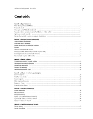 Última atualização em 26/4/2010                                                                                                                                                                                                                   iii




Conteúdo
Capítulo 1: O que há de novo
Maior desempenho e estabilidade                                     ..................................................................................... 1
Precisão de pixels                   ..................................................................................................... 1
Integração com o Adobe Device Central                                           ............................................................................... 1
Fluxos de trabalho compatíveis com o Flash Catalyst e o Flash Builder                                                                  ................................................... 1
Aprimoramentos de extensão                                  ......................................................................................... 1
Compartilhamento de amostras no conjunto de aplicativos                                                            ............................................................. 2

Capítulo 2: Princípios básicos do Fireworks
Sobre o trabalho no Fireworks . . . . . . . . . . . . . . . . . . . . . . . . . . . . . . . . . . . . . . . . . . . . . . . . . . . . . . . . . . . . . . . . . . . . . . . . . . . . . . . . . . . . . . . . . 3
Gráficos de vetor e de bitmap                             .......................................................................................... 4
Criação de um novo documento do Fireworks                                                 .......................................................................... 5
Modelos              .............................................................................................................. 6
Abertura e importação de arquivos                                     .................................................................................... 6
Criar arquivos PNG do Fireworks a partir de arquivos HTML                                                          ............................................................. 8
Inserir objetos em um documento do Fireworks                                                  ........................................................................ 9
Salvamento de arquivos do Fireworks                                       . . . . . . . . . . . . . . . . . . . . . . . . . . . . . . . . . . . . . . . . . . . . . . . . . . . . . . . . . . . . . . . . . . . . . . . . . . . . . . . . . 11

Capítulo 3: Área de trabalho
Princípios básicos sobre a área de trabalho                                         . . . . . . . . . . . . . . . . . . . . . . . . . . . . . . . . . . . . . . . . . . . . . . . . . . . . . . . . . . . . . . . . . . . . . . . . . . . . 14
Navegar por documentos e exibi-los                                      . . . . . . . . . . . . . . . . . . . . . . . . . . . . . . . . . . . . . . . . . . . . . . . . . . . . . . . . . . . . . . . . . . . . . . . . . . . . . . . . . . 26
Alterar a tela de desenho                         . . . . . . . . . . . . . . . . . . . . . . . . . . . . . . . . . . . . . . . . . . . . . . . . . . . . . . . . . . . . . . . . . . . . . . . . . . . . . . . . . . . . . . . . . . . . . 29
Visualizar no navegador                         . . . . . . . . . . . . . . . . . . . . . . . . . . . . . . . . . . . . . . . . . . . . . . . . . . . . . . . . . . . . . . . . . . . . . . . . . . . . . . . . . . . . . . . . . . . . . . 34
Desfazer e repetir várias ações                             . . . . . . . . . . . . . . . . . . . . . . . . . . . . . . . . . . . . . . . . . . . . . . . . . . . . . . . . . . . . . . . . . . . . . . . . . . . . . . . . . . . . . . . . 35

Capítulo 4: Seleção e transformação de objetos
Selecionar objetos . . . . . . . . . . . . . . . . . . . . . . . . . . . . . . . . . . . . . . . . . . . . . . . . . . . . . . . . . . . . . . . . . . . . . . . . . . . . . . . . . . . . . . . . . . . . . . . . . . . . 37
Modificar uma seleção                       . . . . . . . . . . . . . . . . . . . . . . . . . . . . . . . . . . . . . . . . . . . . . . . . . . . . . . . . . . . . . . . . . . . . . . . . . . . . . . . . . . . . . . . . . . . . . . . . 38
Selecionar pixels                  . . . . . . . . . . . . . . . . . . . . . . . . . . . . . . . . . . . . . . . . . . . . . . . . . . . . . . . . . . . . . . . . . . . . . . . . . . . . . . . . . . . . . . . . . . . . . . . . . . . . . 39
Editar objetos selecionados                           . . . . . . . . . . . . . . . . . . . . . . . . . . . . . . . . . . . . . . . . . . . . . . . . . . . . . . . . . . . . . . . . . . . . . . . . . . . . . . . . . . . . . . . . . . . 46
Escala com 9 fatias                    . . . . . . . . . . . . . . . . . . . . . . . . . . . . . . . . . . . . . . . . . . . . . . . . . . . . . . . . . . . . . . . . . . . . . . . . . . . . . . . . . . . . . . . . . . . . . . . . . . . 51
Organizar vários objetos                        . . . . . . . . . . . . . . . . . . . . . . . . . . . . . . . . . . . . . . . . . . . . . . . . . . . . . . . . . . . . . . . . . . . . . . . . . . . . . . . . . . . . . . . . . . . . . . 53

Capítulo 5: Trabalho com bitmaps
Criação de bitmaps . . . . . . . . . . . . . . . . . . . . . . . . . . . . . . . . . . . . . . . . . . . . . . . . . . . . . . . . . . . . . . . . . . . . . . . . . . . . . . . . . . . . . . . . . . . . . . . . . . . 56
Edição de bitmaps                    . . . . . . . . . . . . . . . . . . . . . . . . . . . . . . . . . . . . . . . . . . . . . . . . . . . . . . . . . . . . . . . . . . . . . . . . . . . . . . . . . . . . . . . . . . . . . . . . . . . . 57
Retoque de bitmaps                       . . . . . . . . . . . . . . . . . . . . . . . . . . . . . . . . . . . . . . . . . . . . . . . . . . . . . . . . . . . . . . . . . . . . . . . . . . . . . . . . . . . . . . . . . . . . . . . . . . 59
Ajustar a cor e a tonalidade de um bitmap                                           . . . . . . . . . . . . . . . . . . . . . . . . . . . . . . . . . . . . . . . . . . . . . . . . . . . . . . . . . . . . . . . . . . . . . . . . . . . . 63
Aplicação de desfoque e nitidez a bitmaps                                           . . . . . . . . . . . . . . . . . . . . . . . . . . . . . . . . . . . . . . . . . . . . . . . . . . . . . . . . . . . . . . . . . . . . . . . . . . . . 70
Adicionar ruído a uma imagem                                  . . . . . . . . . . . . . . . . . . . . . . . . . . . . . . . . . . . . . . . . . . . . . . . . . . . . . . . . . . . . . . . . . . . . . . . . . . . . . . . . . . . . . . . 72

Capítulo 6: Trabalho com objetos de vetor
Formas básicas . . . . . . . . . . . . . . . . . . . . . . . . . . . . . . . . . . . . . . . . . . . . . . . . . . . . . . . . . . . . . . . . . . . . . . . . . . . . . . . . . . . . . . . . . . . . . . . . . . . . . . . 74
Formas automáticas                       . . . . . . . . . . . . . . . . . . . . . . . . . . . . . . . . . . . . . . . . . . . . . . . . . . . . . . . . . . . . . . . . . . . . . . . . . . . . . . . . . . . . . . . . . . . . . . . . . . 79
 