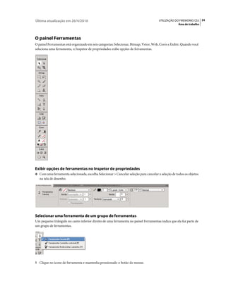 Última atualização em 26/4/2010                                                        UTILIZAÇÃO DO FIREWORKS CS5 24
                                                                                                     Área de trabalho




O painel Ferramentas
O painel Ferramentas está organizado em seis categorias: Selecionar, Bitmap, Vetor, Web, Cores e Exibir. Quando você
seleciona uma ferramenta, o Inspetor de propriedades exibe opções de ferramentas.




Exibir opções de ferramentas no Inspetor de propriedades
❖ Com uma ferramenta selecionada, escolha Selecionar > Cancelar seleção para cancelar a seleção de todos os objetos
   na tela de desenho.




Selecionar uma ferramenta de um grupo de ferramentas
Um pequeno triângulo no canto inferior direito de uma ferramenta no painel Ferramentas indica que ela faz parte de
um grupo de ferramentas.




1 Clique no ícone de ferramenta e mantenha pressionado o botão do mouse.
 