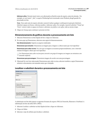 Última atualização em 26/4/2010                                                          UTILIZAÇÃO DO FIREWORKS CS5 297
                                                                                                   Automação de tarefas



   Adicionar sufixo Permite inserir texto a ser adicionado ao final do nome de arquivo, antes da extensão. Por
   exemplo, se você inserir “_dia”, o arquivo Pôrdosol.gif será renomeado como Pôrdosol_dia.gif quando for
   processado em lote.
   Nota: Para cada nome de arquivo alterado, é possível realizar qualquer combinação de operações Substituir,
   Substituir espaços em branco, Adicionar prefixo e Adicionar sufixo. Por exemplo, é possível substituir “Temp” por
   “Festa”, remover todos os espaços em branco e adicionar um prefixo e um sufixo, tudo ao mesmo tempo.
3 Clique em Avançar para continuar o processo em lote.


Dimensionamento de gráficos durante o processamento em lote
1 Selecione Dimensionar na lista Opções de lote e clique em Adicionar.
2 No menu pop-up Dimensionar, selecione uma opção de dimensionamento:
   Sem dimensionamento Exporta os arquivos inalterados

   Dimensionar para tamanho Dimensiona as imagens para a largura e a altura exatas que você especificar

   Dimensionar para caber na área Faz com que as imagens se encaixem proporcionalmente, com o intervalo
   máximo de largura e altura que você especificar
      Use Dimensionar para caber na área para converter um grupo de imagens em imagens em miniatura com
      tamanho uniforme.
   Dimensionar para porcentagem Dimensiona imagens de acordo com uma porcentagem

3 (Opcional) Se você tiver selecionado Dimensionar para caber na área, selecione também a opção Dimensionar
   somente os documentos com tamanho maior que o desejado.


Localizar e substituir durante o processamento em lote




A substituição em lote afeta apenas os seguintes formatos de arquivo: PNG do Fireworks, Illustrator e FreeHand. A
substituição em lote não afeta GIFs e JPEGs.
1 Selecione Localizar e substituir na lista Opções de lote e clique em Adicionar.
2 Clique em Editar.
3 Selecione o tipo de atributo para localizar e substituir.
 