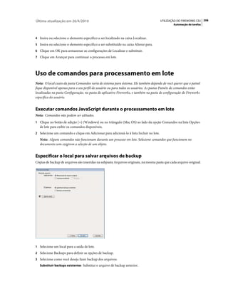 Última atualização em 26/4/2010                                                          UTILIZAÇÃO DO FIREWORKS CS5 298
                                                                                                 Automação de tarefas



4 Insira ou selecione o elemento específico a ser localizado na caixa Localizar.
5 Insira ou selecione o elemento específico a ser substituído na caixa Alterar para.
6 Clique em OK para armazenar as configurações de Localizar e substituir.
7 Clique em Avançar para continuar o processo em lote.




Uso de comandos para processamento em lote
Nota: O local exato da pasta Comandos varia de sistema para sistema. Ele também depende de você querer que o painel
fique disponível apenas para o seu perfil de usuário ou para todos os usuários. As pastas Painéis de comandos estão
localizadas na pasta Configuração, na pasta do aplicativo Fireworks, e também na pasta de configuração do Fireworks
específica do usuário.


Executar comandos JavaScript durante o processamento em lote
Nota: Comandos não podem ser editados.
1 Clique no botão de adição (+) (Windows) ou no triângulo (Mac OS) ao lado da opção Comandos na lista Opções
   de lote para exibir os comandos disponíveis.
2 Selecione um comando e clique em Adicionar para adicioná-lo à lista Incluir no lote.
   Nota: Alguns comandos não funcionam durante um processo em lote. Selecione comandos que funcionem no
   documento sem exigirem a seleção de um objeto.


Especificar o local para salvar arquivos de backup
Cópias de backup de arquivos são inseridas na subpasta Arquivos originais, na mesma pasta que cada arquivo original.




1 Selecione um local para a saída de lote.
2 Selecione Backups para definir as opções de backup.
3 Selecione como você deseja fazer backup dos arquivos:
   Substituir backups existentes Substitui o arquivo de backup anterior.
 