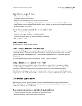 Última atualização em 26/4/2010                                                           UTILIZAÇÃO DO FIREWORKS CS5 302
                                                                                                   Automação de tarefas




Reproduzir uma seleção de etapas
1 Selecione um ou mais objetos.
2 Selecione as etapas no painel Histórico.
3 Clique no botão Reproduzir, na parte inferior do painel Histórico.
   As etapas marcadas com um X não podem ser repetidas nem reproduzidas. Linhas separadoras indicam que um
   objeto diferente se tornou selecionado. Os comandos criados de etapas que cruzam uma linha separadora podem
   produzir resultados imprevisíveis.

Aplicar etapas selecionadas a objetos em vários documentos
1 Selecione um intervalo de etapas.
2 Clique no botão Copiar etapas para a área de transferência.
3 Selecione um ou mais objetos em qualquer documento do Fireworks.
4 Selecione Editar > Colar.


Repetir a última etapa
❖ Selecione Editar > Repetir script de comando.


Sobre a criação de scripts com JavaScript
Para reduzir o tédio de algumas tarefas repetitivas, grave o seu próprio JavaScript em um editor de texto para execução
no Fireworks. Você pode controlar quase todos os comandos ou definições no Fireworks por meio do JavaScript.
Como o Dreamweaver também usa JavaScript, é possível gravar scripts que controlem o Fireworks de dentro do
Dreamweaver.
Para conhecer a documentação sobre a API JavaScript, consulte Extensão do Fireworks.


Criação de comandos e painéis com o Flash
Para criar os seus próprios comandos ou painéis do Fireworks, use o Adobe Flash® para criar filmes SWF que
contenham código JavaScript. Armazene os filmes usados como comandos na pasta Comandos do disco rígido.
Armazene os filmes usados como painéis na pasta Painéis de comandos (o painel Alinhar é um exemplo).
Nota: O local exato dessas pastas pode variar. As pastas Comandos e Painéis de comandos estão localizadas na pasta
Configuração, na pasta do aplicativo Fireworks, e também na pasta de configuração do Fireworks específica do usuário.



Gerenciar comandos
Nota: Você pode renomear ou excluir qualquer comando criado usando a opção Gerenciar comandos salvos no
Fireworks. Use o Extension Manager para outros comandos e extensões que foram instalados com o Fireworks ou que
você baixou e instalou no site Adobe Exchange.


Renomear um comando personalizado que você criou
1 Selecione Comandos > Gerenciar comandos salvos e escolha o comando.
2 Clique em Renomear, insira um novo nome e clique em OK.
 