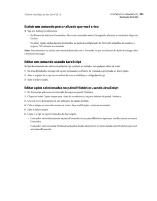Última atualização em 26/4/2010                                                         UTILIZAÇÃO DO FIREWORKS CS5 303
                                                                                                 Automação de tarefas




Excluir um comando personalizado que você criou
❖ Siga um destes procedimentos:

   • No Fireworks, selecione Comandos > Gerenciar comandos salvos. Em seguida, selecione o comando e clique em
      Excluir.
   • No disco rígido, exclua da pasta Comandos, na pasta de configuração do Fireworks específica do usuário, o
      arquivo JSF referente ao comando.
Nota: Para renomear ou excluir um comando fornecido com o Fireworks ou que você baixou do Adobe Exchange, abra
o Extension Manager.


Editar um comando usando JavaScript
Scripts de comandos são salvos como JavaScript e podem ser editados em qualquer editor de texto.
1 Na área de trabalho, navegue até a pasta Comandos ou Painéis de comandos apropriada no disco rígido.
2 Abra o arquivo de script em um editor de texto e modifique o código JavaScript.
3 Salve e feche o script.


Editar ações selecionadas no painel Histórico usando JavaScript
1 No Fireworks, selecione um intervalo de etapas no painel Histórico.
2 Clique no botão Copiar etapas para a área de transferência, na parte inferior do painel Histórico.
3 Crie um novo documento em um aplicativo de edição de texto.
4 Cole as etapas no novo documento de texto e faça modificações conforme necessário.
5 Salve e feche o script.
6 Copie o script na pasta Comandos do disco rígido.
   • Comandos salvos diretamente na pasta Comandos ou no painel Histórico aparecem imediatamente no menu
      Comandos.
   • Comandos salvos na pasta Painéis de comandos ficarão disponíveis no menu Janela somente depois que você
      reiniciar o Fireworks.
 