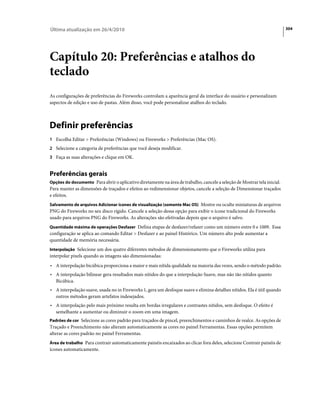 Última atualização em 26/4/2010                                                                                           304




Capítulo 20: Preferências e atalhos do
teclado
As configurações de preferências do Fireworks controlam a aparência geral da interface do usuário e personalizam
aspectos de edição e uso de pastas. Além disso, você pode personalizar atalhos do teclado.



Definir preferências
1 Escolha Editar > Preferências (Windows) ou Fireworks > Preferências (Mac OS).
2 Selecione a categoria de preferências que você deseja modificar.
3 Faça as suas alterações e clique em OK.


Preferências gerais
Opções do documento Para abrir o aplicativo diretamente na área de trabalho, cancele a seleção de Mostrar tela inicial.
Para manter as dimensões de traçados e efeitos ao redimensionar objetos, cancele a seleção de Dimensionar traçados
e efeitos.
Salvamento de arquivos Adicionar ícones de visualização (somente Mac OS) Mostre ou oculte miniaturas de arquivos
PNG do Fireworks no seu disco rígido. Cancele a seleção dessa opção para exibir o ícone tradicional do Fireworks
usado para arquivos PNG do Fireworks. As alterações são efetivadas depois que o arquivo é salvo.
Quantidade máxima de operações Desfazer Defina etapas de desfazer/refazer como um número entre 0 e 1009. Essa
configuração se aplica ao comando Editar > Desfazer e ao painel Histórico. Um número alto pode aumentar a
quantidade de memória necessária.
Interpolação Selecione um dos quatro diferentes métodos de dimensionamento que o Fireworks utiliza para
interpolar pixels quando as imagens são dimensionadas:
• A interpolação bicúbica proporciona a maior e mais nítida qualidade na maioria das vezes, sendo o método padrão.
• A interpolação bilinear gera resultados mais nítidos do que a interpolação Suave, mas não tão nítidos quanto
   Bicúbica.
• A interpolação suave, usada no in Fireworks 1, gera um desfoque suave e elimina detalhes nítidos. Ela é útil quando
   outros métodos geram artefatos indesejados.
• A interpolação pelo mais próximo resulta em bordas irregulares e contrastes nítidos, sem desfoque. O efeito é
   semelhante a aumentar ou diminuir o zoom em uma imagem.
Padrões de cor Selecione as cores padrão para traçados de pincel, preenchimentos e caminhos de realce. As opções de
Traçado e Preenchimento não alteram automaticamente as cores no painel Ferramentas. Essas opções permitem
alterar as cores padrão no painel Ferramentas.
Área de trabalho Para contrair automaticamente painéis encaixados ao clicar fora deles, selecione Contrair painéis de
ícones automaticamente.
 