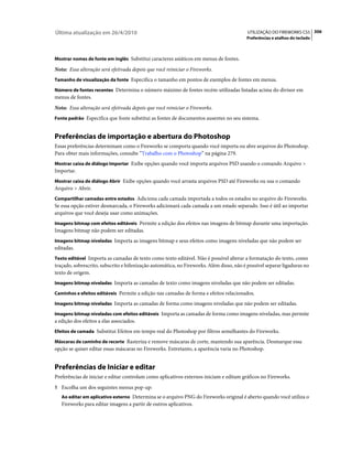 Última atualização em 26/4/2010                                                           UTILIZAÇÃO DO FIREWORKS CS5 306
                                                                                         Preferências e atalhos do teclado



Mostrar nomes de fonte em inglês Substitui caracteres asiáticos em menus de fontes.

Nota: Essa alteração será efetivada depois que você reiniciar o Fireworks.
Tamanho de visualização da fonte Especifica o tamanho em pontos de exemplos de fontes em menus.

Número de fontes recentes Determina o número máximo de fontes recém-utilizadas listadas acima do divisor em
menus de fontes.
Nota: Essa alteração será efetivada depois que você reiniciar o Fireworks.
Fonte padrão Especifica que fonte substitui as fontes de documentos ausentes no seu sistema.


Preferências de importação e abertura do Photoshop
Essas preferências determinam como o Fireworks se comporta quando você importa ou abre arquivos do Photoshop.
Para obter mais informações, consulte “Trabalho com o Photoshop” na página 279.
Mostrar caixa de diálogo Importar Exibe opções quando você importa arquivos PSD usando o comando Arquivo >
Importar.
Mostrar caixa de diálogo Abrir Exibe opções quando você arrasta arquivos PSD até Fireworks ou usa o comando
Arquivo > Abrir.
Compartilhar camadas entre estados Adiciona cada camada importada a todos os estados no arquivo do Fireworks.
Se essa opção estiver desmarcada, o Fireworks adicionará cada camada a um estado separado. Isso é útil ao importar
arquivos que você deseja usar como animações.
Imagens bitmap com efeitos editáveis Permite a edição dos efeitos nas imagens de bitmap durante uma importação.
Imagens bitmap não podem ser editadas.
Imagens bitmap niveladas Importa as imagens bitmap e seus efeitos como imagens niveladas que não podem ser
editadas.
Texto editável Importa as camadas de texto como texto editável. Não é possível alterar a formatação do texto, como
traçado, sobrescrito, subscrito e hifenização automática, no Fireworks. Além disso, não é possível separar ligaduras no
texto de origem.
Imagens bitmap niveladas Importa as camadas de texto como imagens niveladas que não podem ser editadas.

Caminhos e efeitos editáveis Permite a edição nas camadas de forma e efeitos relacionados.

Imagens bitmap niveladas Importa as camadas de forma como imagens niveladas que não podem ser editadas.

Imagens bitmap niveladas com efeitos editáveis Importa as camadas de forma como imagens niveladas, mas permite
a edição dos efeitos a elas associados.
Efeitos de camada Substitui Efeitos em tempo real do Photoshop por filtros semelhantes do Fireworks.

Máscaras de caminho de recorte Rasteriza e remove máscaras de corte, mantendo sua aparência. Desmarque essa
opção se quiser editar essas máscaras no Fireworks. Entretanto, a aparência varia no Photoshop.


Preferências de Iniciar e editar
Preferências de iniciar e editar controlam como aplicativos externos iniciam e editam gráficos no Fireworks.
1 Escolha um dos seguintes menus pop-up:
   Ao editar em aplicativo externo Determina se o arquivo PNG do Fireworks original é aberto quando você utiliza o
   Fireworks para editar imagens a partir de outros aplicativos.
 