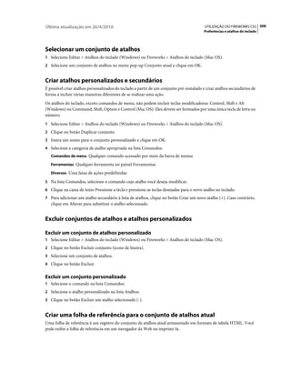 Última atualização em 26/4/2010                                                           UTILIZAÇÃO DO FIREWORKS CS5 308
                                                                                         Preferências e atalhos do teclado




Selecionar um conjunto de atalhos
1 Selecione Editar > Atalhos do teclado (Windows) ou Fireworks > Atalhos do teclado (Mac OS).
2 Selecione um conjunto de atalhos no menu pop-up Conjunto atual e clique em OK.


Criar atalhos personalizados e secundários
É possível criar atalhos personalizados do teclado a partir de um conjunto pré-instalado e criar atalhos secundários de
forma a incluir várias maneiras diferentes de se realizar uma ação.
Os atalhos do teclado, exceto comandos de menu, não podem incluir teclas modificadoras: Control, Shift e Alt
(Windows) ou Command, Shift, Option e Control (Mac OS). Eles devem ser formados por uma única tecla de letra ou
número.
1 Selecione Editar > Atalhos do teclado (Windows) ou Fireworks > Atalhos do teclado (Mac OS).
2 Clique no botão Duplicar conjunto.
3 Insira um nome para o conjunto personalizado e clique em OK.
4 Selecione a categoria de atalho apropriada na lista Comandos:
   Comandos de menu Qualquer comando acessado por meio da barra de menus

   Ferramentas Qualquer ferramenta no painel Ferramentas

   Diversos Uma faixa de ações predefinidas

5 Na lista Comandos, selecione o comando cujo atalho você deseja modificar.
6 Clique na caixa de texto Pressione a tecla e pressione as teclas desejadas para o novo atalho no teclado.
7 Para adicionar um atalho secundário à lista de atalhos, clique no botão Criar um novo atalho (+). Caso contrário,
   clique em Alterar para substituir o atalho selecionado.


Excluir conjuntos de atalhos e atalhos personalizados

Excluir um conjunto de atalhos personalizado
1 Selecione Editar > Atalhos do teclado (Windows) ou Fireworks > Atalhos do teclado (Mac OS).
2 Clique no botão Excluir conjunto (ícone de lixeira).
3 Selecione um conjunto de atalhos.
4 Clique no botão Excluir.


Excluir um conjunto personalizado
1 Selecione o comando na lista Comandos.
2 Selecione o atalho personalizado na lista Atalhos.
3 Clique no botão Excluir um atalho selecionado (-).


Criar uma folha de referência para o conjunto de atalhos atual
Uma folha de referência é um registro do conjunto de atalhos atual armazenado em formato de tabela HTML. Você
pode exibir a folha de referência em um navegador da Web ou imprimi-la.
 