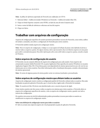 Última atualização em 26/4/2010                                                            UTILIZAÇÃO DO FIREWORKS CS5 309
                                                                                           Preferências e atalhos do teclado



Nota: As folhas de referência exportadas do Fireworks são codificadas em UTF-8.
1 Selecione Editar > Atalhos do teclado (Windows) ou Fireworks > Atalhos do teclado (Mac OS).
2 Clique no botão Exportar conjunto como HTML, ao lado da caixa de texto Conjunto atual.
3 Insira o nome da folha de referência e selecione um local de arquivo.
4 Clique em Salvar.




Trabalhar com arquivos de configuração
Arquivos de configuração específicos do usuário permitem personalizar recursos do Fireworks, como estilos, atalhos
do teclado e comandos, sem afetar a configuração do Fireworks para outros usuários.
O Fireworks também instala arquivos de configuração-mestre.
Nota: Para ver arquivos de configuração, verifique se as suas opções de Exibição de pastas estão definidas de forma a
mostrar todos os arquivos e pastas. Em alguns sistemas, talvez seja necessário clicar em Mostrar arquivos em uma pasta
para exibir o conteúdo dessa pasta. Para obter informações sobre como exibir todos os arquivos e pastas, consulte a Ajuda
do Windows.


Sobre arquivos de configuração do usuário
O Fireworks cria um conjunto diferente de arquivos de configuração para cada usuário. Esses arquivos são
armazenados na pasta Adobe/Fireworks CS5, na pasta Application Data específica do usuário (Windows) ou na pasta
Application Support (Mac OS). O local dessa pasta varia dependendo do sistema operacional em uso e de você ter um
sistema para um ou vários usuários. Para obter informações sobre a localização dessa pasta, consulte a documentação
do sistema operacional.
Nota: Os nomes de algumas pastas do sistema podem variar em sistemas localizados e personalizados.


Sobre arquivos de configuração-mestre que afetam todos os usuários
Arquivos de configuração-mestre contêm as configurações padrão do Fireworks e afetam todos os usuários. Eles estão
localizados na pasta do aplicativo Fireworks, que é o local no disco rígido onde o Fireworks foi instalado.
Nota: Os usuários do Mac OS devem estar familiarizados com o conceito de pacote da Apple.
Como muitos usuários não têm acesso a todos os arquivos em sistemas para vários usuários, o Fireworks altera os
arquivos de configuração específicos do usuário, e não os arquivos de configuração-mestre, quando você salva a
maioria das configurações.
Os usuários com acesso em nível de administrador podem personalizar recursos para todos os usuários ao
modificarem os arquivos de configuração-mestre.

Salvar uma definição de configuração-mestre para todos os usuários
❖ Salve ou arraste uma cópia do arquivo até o local apropriado na pasta do aplicativo Fireworks.
 
