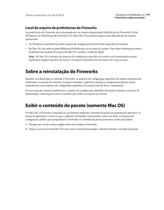 Última atualização em 26/4/2010                                                        UTILIZAÇÃO DO FIREWORKS CS5 310
                                                                                      Preferências e atalhos do teclado




Local do arquivo de preferências do Fireworks
As preferências do Fireworks são armazenadas em um arquivo denominado Preferências do Fireworks CS5.txt
(Windows) ou Preferências do Fireworks CS5 (Mac OS). O local desse arquivo varia dependendo do sistema
operacional.
• No Windows, as preferências estão na pasta de configurações do Fireworks específicas do usuário.
• No Mac OS, elas estão na pasta Biblioteca/Preferências, na sua pasta de usuário. Para obter informações sobre a
   localização da sua pasta de usuário do Mac OS, consulte a Ajuda da Apple.
   Nota: No Mac OS, a maioria dos arquivos de configuração específicos do usuário está armazenada na pasta
   Application Support específica do usuário. O arquivo Preferências do Fireworks CS5 é uma exceção.



Sobre a reinstalação do Fireworks
Quando você desinstala ou reinstala o Fireworks, os arquivos de configuração específicos do usuário permanecem
inalterados na maioria dos sistemas. Se quiser reinstalar o aplicativo usando as configurações padrão, exclua
manualmente esses arquivos de configuração específicos do usuário antes de fazer a reinstalação.
Se você optar por remover preferências e arquivos de configuração específicos do usuário durante o processo de
desinstalação, esses arquivos serão removidos para todos os usuários no sistema.



Exibir o conteúdo do pacote (somente Mac OS)
No Mac OS, o Fireworks é instalado em um formato autônomo chamado de pacote de programa de aplicativo. O
pacote de aplicativo é o local em que o aplicativo Fireworks é armazenado, junto com todos os arquivos de
configuração padrão que acompanham o Fireworks. O conteúdo do pacote permanece oculto por padrão.
1 Navegue até o local no disco rígido onde você instalou o Fireworks.
2 Clique no ícone do Fireworks CS5 com a tecla Control pressionada e selecione Mostrar conteúdo do pacote.
 