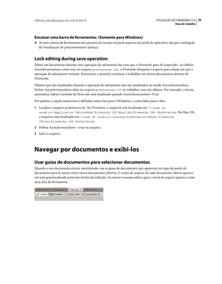 Última atualização em 26/4/2010                                                           UTILIZAÇÃO DO FIREWORKS CS5 26
                                                                                                        Área de trabalho




Encaixar uma barra de ferramentas (Somente para Windows)
❖ Arraste a barra de ferramentas até uma área de encaixe na parte superior da janela do aplicativo, até que o retângulo
   de visualização de posicionamento apareça.


Lock editing during save operation
Editar um documento durante uma operação de salvamento faz com que o Fireworks pare de responder. Ao definir
AsynchronousSave como true no arquivo preferences.txt, o Fireworks bloqueia o arquivo para edição até que a
operação de salvamento termine. Entretanto, é possível continuar a trabalhar em outros documentos abertos do
Fireworks.
Objetos que são atualizados durante a operação de salvamento não são atualizados no modo AsynchronousSave.
Defina AsynchronousSave=false no arquivo preferences.txt ao trabalhar com tais objetos. Por exemplo, a forma
automática Salvar Carimbo de Hora não será atualizada quando AsynchronousSave=True.
Por padrão, a opção assíncrona é definida como true para o Windows, e como false para o Mac.
1 Localize o arquivo preferences.txt. No Windows, o arquivos está localizado em <nome do
   usuário>Application DataAdobeFireworks CS5EnglishFireworks CS5 Preferences. No Mac OS,
   o arquivos está localizado em /<nome do usuário>/Library/Preferences/Adobe Fireworks
   CS5/en/Fireworks CS5 Preferences.

2 Defina AsynchronousSave = true no arquivo.
3 Salve o arquivo.




Navegar por documentos e exibi-los
Usar guias de documentos para selecionar documentos
Quando o seu documento estiver maximizado, use as guias de documentos que aparecem no topo da janela do
documento para se mover entre vários documentos abertos. O nome de arquivo de cada documento aberto aparece
em uma guia localizada acima dos botões de exibição. Ao mover o mouse sobre a guia, o local do arquivo aparece como
uma dica de ferramenta.
 
