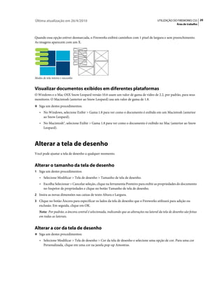 Última atualização em 26/4/2010                                                            UTILIZAÇÃO DO FIREWORKS CS5 29
                                                                                                          Área de trabalho



Quando essa opção estiver desmarcada, o Fireworks exibirá caminhos com 1 pixel de largura e sem preenchimento.
As imagens aparecem com um X.




Modos de tela inteira e rascunho


Visualizar documentos exibidos em diferentes plataformas
O Windows e o Mac OSX Snow Leopard versão 10.6 usam um valor de gama de vídeo de 2.2, por padrão, para seus
monitores. O Macintosh (anterior ao Snow Leopard) usa um valor de gama de 1.8.
❖ Siga um destes procedimentos:

    • No Windows, selecione Exibir > Gama 1.8 para ver como o documento é exibido em um Macintosh (anterior
       ao Snow Leopard).
    • No Macintosh®, selecione Exibir > Gama 1.8 para ver como o documento é exibido no Mac (anterior ao Snow
       Leopard).



Alterar a tela de desenho
Você pode ajustar a tela de desenho a qualquer momento.


Alterar o tamanho da tela de desenho
1 Siga um destes procedimentos:
    • Selecione Modificar > Tela de desenho > Tamanho de tela de desenho.
    • Escolha Selecionar > Cancelar seleção, clique na ferramenta Ponteiro para exibir as propriedades do documento
       no Inspetor de propriedades e clique no botão Tamanho de tela de desenho.
2 Insira as novas dimensões nas caixas de texto Altura e Largura.
3 Clique no botão Âncora para especificar os lados da tela de desenho que o Fireworks utilizará para adição ou
   exclusão. Em seguida, clique em OK.
   Nota: Por padrão, a âncora central é selecionada, indicando que as alterações na lateral da tela de desenho são feitas
   em todas as laterais.


Alterar a cor da tela de desenho
❖ Siga um destes procedimentos:

    • Selecione Modificar > Tela de desenho > Cor da tela de desenho e selecione uma opção de cor. Para uma cor
       Personalizada, clique em uma cor na janela pop-up Amostras.
 