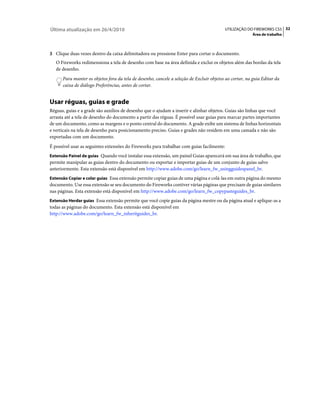 Última atualização em 26/4/2010                                                            UTILIZAÇÃO DO FIREWORKS CS5 32
                                                                                                         Área de trabalho



3 Clique duas vezes dentro da caixa delimitadora ou pressione Enter para cortar o documento.
   O Fireworks redimensiona a tela de desenho com base na área definida e exclui os objetos além das bordas da tela
   de desenho.
      Para manter os objetos fora da tela de desenho, cancele a seleção de Excluir objetos ao cortar, na guia Editar da
      caixa de diálogo Preferências, antes de cortar.


Usar réguas, guias e grade
Réguas, guias e a grade são auxílios de desenho que o ajudam a inserir e alinhar objetos. Guias são linhas que você
arrasta até a tela de desenho do documento a partir das réguas. É possível usar guias para marcar partes importantes
de um documento, como as margens e o ponto central do documento. A grade exibe um sistema de linhas horizontais
e verticais na tela de desenho para posicionamento preciso. Guias e grades não residem em uma camada e não são
exportadas com um documento.
É possível usar as seguintes extensões do Fireworks para trabalhar com guias facilmente:
Extensão Painel de guias Quando você instalar essa extensão, um painel Guias aparecerá em sua área de trabalho, que
permite manipular as guias dentro do documento ou exportar e importar guias de um conjunto de guias salvo
anteriormente. Esta extensão está disponível em http://www.adobe.com/go/learn_fw_usingguidespanel_br.
Extensão Copiar e colar guias Essa extensão permite copiar guias de uma página e colá-las em outra página do mesmo
documento. Use essa extensão se seu documento do Fireworks contiver várias páginas que precisam de guias similares
nas páginas. Esta extensão está disponível em http://www.adobe.com/go/learn_fw_copypasteguides_br.
Extensão Herdar guias Essa extensão permite que você copie guias da página mestre ou da página atual e aplique-as a
todas as páginas do documento. Esta extensão está disponível em
http://www.adobe.com/go/learn_fw_inheritguides_br.
 