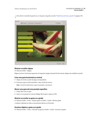 Última atualização em 26/4/2010                                                            UTILIZAÇÃO DO FIREWORKS CS5 33
                                                                                                         Área de trabalho



   Para alterar o tamanho da grade ou a cor de guias e da grade, consulte “Preferências de Guias e grades” na página 305.




Mostrar e ocultar réguas
❖ Selecione Exibir > Réguas.

Réguas verticais e horizontais aparecem ao longo das margens da janela do documento. Réguas são medidas em pixels.

Criar uma guia horizontal ou vertical
1 Clique em arraste a partir da régua correspondente.
2 Posicione a guia na tela de desenho e solte o botão do mouse.
   Nota: É possível reposicionar a guia arrastando-a novamente.

Mover uma guia até uma posição específica
1 Clique duas vezes na guia.
2 Insira a nova posição na caixa de diálogo Mover guia e clique em OK.


Mostrar ou ocultar as guias ou a grade
❖ Selecione Exibir > Guias > Mostrar guias ou Exibir > Grade > Mostrar grade.

A seleção é aplicada em todos os documentos abertos no Fireworks.

Encaixar objetos a guias ou à grade
❖ Selecione Exibir > Guias > Encaixar nas guias ou Exibir > Grade > Encaixar na grade.
 