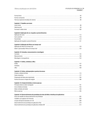 Última atualização em 26/4/2010                                                                                                                                                        UTILIZAÇÃO DO FIREWORKS CS5 iv
                                                                                                                                                                                                                                Conteúdo



Formas livres                . . . . . . . . . . . . . . . . . . . . . . . . . . . . . . . . . . . . . . . . . . . . . . . . . . . . . . . . . . . . . . . . . . . . . . . . . . . . . . . . . . . . . . . . . . . . . . . . . . . . . . . . . 83
Formas compostas                         . . . . . . . . . . . . . . . . . . . . . . . . . . . . . . . . . . . . . . . . . . . . . . . . . . . . . . . . . . . . . . . . . . . . . . . . . . . . . . . . . . . . . . . . . . . . . . . . . . . 89
Técnicas especiais de edição de vetores                                         . . . . . . . . . . . . . . . . . . . . . . . . . . . . . . . . . . . . . . . . . . . . . . . . . . . . . . . . . . . . . . . . . . . . . . . . . . . . . . . 90

Capítulo 7: Trabalho com texto
Inserir texto . . . . . . . . . . . . . . . . . . . . . . . . . . . . . . . . . . . . . . . . . . . . . . . . . . . . . . . . . . . . . . . . . . . . . . . . . . . . . . . . . . . . . . . . . . . . . . . . . . . . . . . . . . 98
Selecting text                 . . . . . . . . . . . . . . . . . . . . . . . . . . . . . . . . . . . . . . . . . . . . . . . . . . . . . . . . . . . . . . . . . . . . . . . . . . . . . . . . . . . . . . . . . . . . . . . . . . . . . . . . 99
Formatar e editar texto                          . . . . . . . . . . . . . . . . . . . . . . . . . . . . . . . . . . . . . . . . . . . . . . . . . . . . . . . . . . . . . . . . . . . . . . . . . . . . . . . . . . . . . . . . . . . . . . 100

Capítulo 8: Aplicação de cor, traçados e preenchimentos
Aplicação de cores . . . . . . . . . . . . . . . . . . . . . . . . . . . . . . . . . . . . . . . . . . . . . . . . . . . . . . . . . . . . . . . . . . . . . . . . . . . . . . . . . . . . . . . . . . . . . . . . . . 112
Save swatches                  . . . . . . . . . . . . . . . . . . . . . . . . . . . . . . . . . . . . . . . . . . . . . . . . . . . . . . . . . . . . . . . . . . . . . . . . . . . . . . . . . . . . . . . . . . . . . . . . . . . . . . . 118
Painel Kuler               . . . . . . . . . . . . . . . . . . . . . . . . . . . . . . . . . . . . . . . . . . . . . . . . . . . . . . . . . . . . . . . . . . . . . . . . . . . . . . . . . . . . . . . . . . . . . . . . . . . . . . . . . 119
Aplicação de traçados e preenchimentos                                            . . . . . . . . . . . . . . . . . . . . . . . . . . . . . . . . . . . . . . . . . . . . . . . . . . . . . . . . . . . . . . . . . . . . . . . . . . . . . 121

Capítulo 9: Utilização de Filtros em tempo real
Aplicação de Filtros em tempo real . . . . . . . . . . . . . . . . . . . . . . . . . . . . . . . . . . . . . . . . . . . . . . . . . . . . . . . . . . . . . . . . . . . . . . . . . . . . . . . . . . . 129
Editar e personalizar Filtros em tempo real                                           . . . . . . . . . . . . . . . . . . . . . . . . . . . . . . . . . . . . . . . . . . . . . . . . . . . . . . . . . . . . . . . . . . . . . . . . . . . 133

Capítulo 10: Camadas, mascaramento e mesclagem
Camadas . . . . . . . . . . . . . . . . . . . . . . . . . . . . . . . . . . . . . . . . . . . . . . . . . . . . . . . . . . . . . . . . . . . . . . . . . . . . . . . . . . . . . . . . . . . . . . . . . . . . . . . . . . . . 135
Mascaramento                     . . . . . . . . . . . . . . . . . . . . . . . . . . . . . . . . . . . . . . . . . . . . . . . . . . . . . . . . . . . . . . . . . . . . . . . . . . . . . . . . . . . . . . . . . . . . . . . . . . . . . . 140
Mesclagem e transparência                                . . . . . . . . . . . . . . . . . . . . . . . . . . . . . . . . . . . . . . . . . . . . . . . . . . . . . . . . . . . . . . . . . . . . . . . . . . . . . . . . . . . . . . . . . . 152

Capítulo 11: Estilos, símbolos e URLs
Estilos . . . . . . . . . . . . . . . . . . . . . . . . . . . . . . . . . . . . . . . . . . . . . . . . . . . . . . . . . . . . . . . . . . . . . . . . . . . . . . . . . . . . . . . . . . . . . . . . . . . . . . . . . . . . . . 157
Símbolos              . . . . . . . . . . . . . . . . . . . . . . . . . . . . . . . . . . . . . . . . . . . . . . . . . . . . . . . . . . . . . . . . . . . . . . . . . . . . . . . . . . . . . . . . . . . . . . . . . . . . . . . . . . . . 160
URLs          . . . . . . . . . . . . . . . . . . . . . . . . . . . . . . . . . . . . . . . . . . . . . . . . . . . . . . . . . . . . . . . . . . . . . . . . . . . . . . . . . . . . . . . . . . . . . . . . . . . . . . . . . . . . . . . . 169

Capítulo 12: Fatias, sobreposições e pontos de acesso
Criação e edição de fatias . . . . . . . . . . . . . . . . . . . . . . . . . . . . . . . . . . . . . . . . . . . . . . . . . . . . . . . . . . . . . . . . . . . . . . . . . . . . . . . . . . . . . . . . . . . . 172
Fatias interativas                   . . . . . . . . . . . . . . . . . . . . . . . . . . . . . . . . . . . . . . . . . . . . . . . . . . . . . . . . . . . . . . . . . . . . . . . . . . . . . . . . . . . . . . . . . . . . . . . . . . . . 177
Preparação de fatias para exportação                                        . . . . . . . . . . . . . . . . . . . . . . . . . . . . . . . . . . . . . . . . . . . . . . . . . . . . . . . . . . . . . . . . . . . . . . . . . . . . . . . . 183
Pontos de acesso e mapas de imagem                                            . . . . . . . . . . . . . . . . . . . . . . . . . . . . . . . . . . . . . . . . . . . . . . . . . . . . . . . . . . . . . . . . . . . . . . . . . . . . . . . 186

Capítulo 13: Criação de botões e menus pop-up
Princípios básicos sobre navegação . . . . . . . . . . . . . . . . . . . . . . . . . . . . . . . . . . . . . . . . . . . . . . . . . . . . . . . . . . . . . . . . . . . . . . . . . . . . . . . . . . 191
Criar símbolos de botão                            . . . . . . . . . . . . . . . . . . . . . . . . . . . . . . . . . . . . . . . . . . . . . . . . . . . . . . . . . . . . . . . . . . . . . . . . . . . . . . . . . . . . . . . . . . . . . 192
Editar símbolos de botão                             . . . . . . . . . . . . . . . . . . . . . . . . . . . . . . . . . . . . . . . . . . . . . . . . . . . . . . . . . . . . . . . . . . . . . . . . . . . . . . . . . . . . . . . . . . . . 194
Menus pop-up                     . . . . . . . . . . . . . . . . . . . . . . . . . . . . . . . . . . . . . . . . . . . . . . . . . . . . . . . . . . . . . . . . . . . . . . . . . . . . . . . . . . . . . . . . . . . . . . . . . . . . . . 196

Capítulo 14: Desenvolvimento de protótipos de sites da Web e interfaces de aplicativos
Fluxo de trabalho do desenvolvimento de protótipos . . . . . . . . . . . . . . . . . . . . . . . . . . . . . . . . . . . . . . . . . . . . . . . . . . . . . . . . . . . . . . . . 202
Trabalho com páginas do Fireworks                                       . . . . . . . . . . . . . . . . . . . . . . . . . . . . . . . . . . . . . . . . . . . . . . . . . . . . . . . . . . . . . . . . . . . . . . . . . . . . . . . . . . 204
Criação de layouts baseados em CSS                                        . . . . . . . . . . . . . . . . . . . . . . . . . . . . . . . . . . . . . . . . . . . . . . . . . . . . . . . . . . . . . . . . . . . . . . . . . . . . . . . . . 208
Desenvolvimento do protótipo de aplicativos Flex                                                      . . . . . . . . . . . . . . . . . . . . . . . . . . . . . . . . . . . . . . . . . . . . . . . . . . . . . . . . . . . . . . . . . . . 210
Desenvolvimento do protótipo de aplicativos Adobe AIR                                                             . . . . . . . . . . . . . . . . . . . . . . . . . . . . . . . . . . . . . . . . . . . . . . . . . . . . . . . . . . . . . 212
 