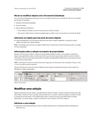 Última atualização em 26/4/2010                                                          UTILIZAÇÃO DO FIREWORKS CS5 38
                                                                                      Seleção e transformação de objetos




Mover ou modificar objetos com a ferramenta Subseleção
Use a ferramenta Subseleção para selecionar, mover ou modificar pontos em um caminho de vetor ou em um objeto
que faz parte de um grupo.
1 Selecione a ferramenta Subseleção.
2 Faça uma seleção.
3 Siga um destes procedimentos:
    • Para modificar um objeto, arraste um de seus pontos ou alças de seleção.
    • Para mover o objeto inteiro, arraste em qualquer lugar no objeto, exceto em um ponto ou uma alça de seleção.


Selecionar um objeto que está atrás de outros objetos
❖ Clique repetidamente com a ferramenta Selecionar atrás sobre os objetos empilhados, começando na parte
   superior, até selecionar o objeto desejado.
Nota: Você também pode selecionar um objeto de difícil alcance clicando nele no painel Camadas quando as camadas
estiverem expandidas.


Informações sobre a seleção no Inspetor de propriedades
Quando você seleciona um objeto, o Inspetor de propriedades identifica a seleção. A área superior esquerda do
Inspetor de propriedades contém uma descrição do item que está sendo inspecionado, além do número de objetos
selecionado, se houver vários objetos selecionados. O Inspetor de propriedades também fornece uma caixa para inserir
o nome dos itens selecionados.
Nota: O nome aparece na barra de título do documento sempre que você seleciona esse item. Para fatias e botões, o nome
é o nome do arquivo quando exportado.
(Somente Windows) Se a barra de status, localizada na parte inferior da janela do documento, estiver ativada, ela
identificará os objetos selecionados.




Inspetor de propriedades




Modificar uma seleção
Depois de selecionar um único objeto, você pode adicionar objetos à seleção e cancelar a seleção dos objetos que estão
selecionados. Usando um único comando, é possível selecionar ou cancelar a seleção de qualquer conteúdo em todas
as camadas de um documento. Você também pode ocultar o caminho da seleção, para poder editar um objeto
selecionado e, ao mesmo tempo, visualizá-lo exatamente como ele aparece na Web ou impresso.


Adicionar a uma seleção
❖ Mantenha a tecla Shift pressionada ao clicar em objetos adicionais com a ferramenta Ponteiro, Subseleção ou
   Selecionar atrás.
 