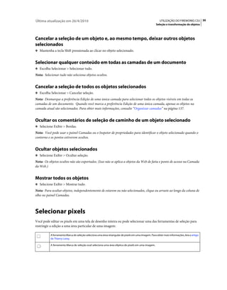 Última atualização em 26/4/2010                                                                         UTILIZAÇÃO DO FIREWORKS CS5 39
                                                                                                     Seleção e transformação de objetos




Cancelar a seleção de um objeto e, ao mesmo tempo, deixar outros objetos
selecionados
❖ Mantenha a tecla Shift pressionada ao clicar no objeto selecionado.


Selecionar qualquer conteúdo em todas as camadas de um documento
❖ Escolha Selecionar > Selecionar tudo.

Nota: Selecionar tudo não seleciona objetos ocultos.


Cancelar a seleção de todos os objetos selecionados
❖ Escolha Selecionar > Cancelar seleção.

Nota: Desmarque a preferência Edição de uma única camada para selecionar todos os objetos visíveis em todas as
camadas de um documento. Quando você marca a preferência Edição de uma única camada, apenas os objetos na
camada atual são selecionados. Para obter mais informações, consulte “Organizar camadas” na página 137.


Ocultar os comentários de seleção de caminho de um objeto selecionado
❖ Selecione Exibir > Bordas.

Nota: Você pode usar o painel Camadas ou o Inspetor de propriedades para identificar o objeto selecionado quando o
contorno e os pontos estiverem ocultos.


Ocultar objetos selecionados
❖ Selecione Exibir > Ocultar seleção.

Nota: Os objetos ocultos não são exportados. (Isso não se aplica a objetos da Web de fatia e ponto de acesso na Camada
da Web.)


Mostrar todos os objetos
❖ Selecione Exibir > Mostrar tudo.

Nota: Para ocultar objetos, independentemente de estarem ou não selecionados, clique ou arraste ao longo da coluna de
olho no painel Camadas.



Selecionar pixels
Você pode editar os pixels em uma tela de desenho inteira ou pode selecionar uma das ferramentas de seleção para
restringir a edição a uma área particular de uma imagem:

           A ferramenta Marca de seleção seleciona uma área retangular de pixels em uma imagem. Para obter mais informações, leia o artigo
           de Thierry Lorey.

           A ferramenta Marca de seleção oval seleciona uma área elíptica de pixels em uma imagem.
 