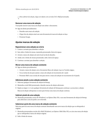 Última atualização em 26/4/2010                                                              UTILIZAÇÃO DO FIREWORKS CS5 43
                                                                                         Seleção e transformação de objetos



      Para subtrair da seleção, clique em objetos com as teclas Ctrl e Shift pressionadas.



Remover uma marca de seleção
Você pode remover uma marca de seleção sem afetar o documento.
❖ Siga um destes procedimentos:

   • Desenhe outra marca de seleção.
   • Clique fora da seleção atual com uma ferramenta de marca de seleção ou laço.
   • Pressione Escape.


Ajustar marcas de seleção

Reposicionar uma seleção ao criá-la
1 Comece a arrastar para desenhar a seleção.
2 Sem soltar o botão do mouse, mantenha pressionada a barra de espaço.
3 Arraste a marca de seleção até outro local na tela de desenho.
4 Ainda com o botão do mouse pressionado, solte a barra de espaço.
5 Continue a arrastar para desenhar a seleção.


Mover uma marca de seleção existente
❖ Siga um destes procedimentos:

   • Arraste a marca de seleção com a ferramenta Marca de seleção, Laço ou Varinha mágica.
   • Use as teclas de seta para ajustar a marca de seleção em incrementos de 1 pixel.
   • Pressione Shift e use as teclas de seta para mover a marca de seleção em incrementos de 10 pixels.

Adicionar pixels a uma seleção existente
1 Selecione qualquer ferramenta de seleção de bitmap.
2 Mantenha a tecla Shift pressionada e desenhe marcas de seleção adicionais.
3 Repita as etapas 1 e 2 com qualquer ferramenta de seleção de bitmap para continuar a acrescentar a seleção.
   Marcas de seleção sobrepostas se unem para formar uma marca de seleção contínua.

Subtrair pixels de uma seleção
❖ Mantenha pressionada a tecla Alt (Windows), ou Option (Mac OS), e use uma ferramenta de seleção de bitmap
   para selecionar a área de pixels a ser removida.

Selecionar parte de uma marca de seleção existente
Selecione parte de uma marca de seleção existente desenhando uma nova marca de seleção que se sobreponha à
original.
1 Mantenha pressionadas as teclas Alt e Shift (Windows), ou Option e Shift (Mac OS), ao criar uma marca de seleção
   que se sobreponha à marca de seleção original.
2 Solte o botão do mouse.
 