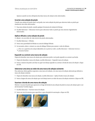 Última atualização em 26/4/2010                                                           UTILIZAÇÃO DO FIREWORKS CS5 44
                                                                                        Seleção e transformação de objetos



   Apenas os pixels na área sobreposta das duas marcas de seleção serão selecionados.

Inverter uma seleção de pixels
Usando uma seleção de pixels atual, você pode criar outra seleção de pixels que selecione todos os pixels que
atualmente não estão selecionados.
1 Faça uma seleção de pixels, usando qualquer ferramenta de seleção de bitmap.
2 Escolha Selecionar > Selecionar inverso para selecionar todos os pixels que não estavam originalmente
   selecionados.

Aplicar difusão a uma seleção de pixels
A difusão cria um efeito de visão através dos pixels selecionados.
1 Escolha Selecionar > Difusão.
2 Insira uma quantidade de Difusão na caixa de diálogo Difusão.
3 Se necessário, altere o número na caixa de diálogo Difusão para ajustar o valor de difusão.
       Para ver a aparência da seleção difundida sem os pixels ao redor, escolha Selecionar > Selecionar inverso e
       pressione Excluir.

Expandir ou contrair uma marca de seleção
Depois de desenhar uma marca de seleção para selecionar pixels, você pode expandir ou contrair sua borda.
1 Depois de desenhar a marca de seleção, escolha Selecionar > Expandir marca de seleção.
2 Insira o número de pixels com base no qual você deseja expandir ou contrair a borda da marca de seleção e clique
   em OK.

Selecionar uma área ao redor de uma marca de seleção existente
Para adicionar efeitos gráficos especiais a uma marca de seleção, crie uma marca de seleção adicional que delimite a
marca de seleção existente.
1 Depois de desenhar uma marca de seleção, escolha Selecionar > Aplicar borda à marca de seleção.
2 Insira a largura da marca de seleção que você deseja inserir ao redor da marca de seleção existente e clique em OK.


Suavizar a borda de uma marca de seleção
Elimine o excesso de pixels que aparecem ao longo da borda de uma seleção de pixels ou marca de seleção após o uso
da ferramenta Varinha mágica.
1 Escolha Selecionar > Suavizar marca de seleção.
2 Insira um raio de amostra para especificar o grau desejado de suavização e clique em OK.




   Uma seleção de pixels antes e após a suavização
 