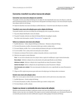 Última atualização em 26/4/2010                                                            UTILIZAÇÃO DO FIREWORKS CS5 45
                                                                                      Seleção e transformação de objetos




Converter, transferir ou salvar marcas de seleção

Converter uma marca de seleção em caminho
Você pode converter uma seleção de bitmap em um objeto de vetor desenhando uma marca de seleção ao redor da
parte do bitmap que deseja converter. Esse processo é útil quando você deseja começar a criar uma animação traçando
uma seleção a partir de um bitmap.
❖ Depois de desenhar uma marca de seleção, escolha Selecionar > Converter marca de seleção em caminho.


Transferir uma marca de seleção para outro objeto de bitmap
Você pode transferir uma marca de seleção de um bitmap para outro ou para uma máscara.
1 Faça uma seleção desenhando a marca de seleção.
2 No painel Camadas, selecione um objeto de bitmap diferente em qualquer camada.
   Para obter mais informações, consulte “Mascaramento” na página 140.

Salvar ou restaurar uma marca de seleção
1 Escolha Selecionar > Salvar seleção de bitmap ou Selecionar > Restaurar seleção de bitmap.
2 No menu Documento, escolha o documento aberto que contém a seleção salva.
3 No menu Seleção, escolha Novo ou uma seleção previamente salva que você deseja modificar.
4 Se você escolher Novo acima, insira um nome para a nova seleção.
5 (Somente ao restaurar) Para inverter a seleção restaurada, selecione a caixa Inverter.
6 Selecione uma opção na seção Operação:
   Nota: Se você estiver salvando uma nova seleção, todas as opções de modificação a seguir estarão desativadas.
   Nova seleção Substitui a seleção ativa no documento ativo pela especificada na caixa Seleção.

   Adicionar à seleção Adiciona a seleção ativa à especificada nas caixas Documento e Seleção.

   Subtrair da seleção Subtrai a seleção ativa da especificada nas caixas Documento e Seleção.

   Criar interseção com a seleção Cria uma interseção da seleção ativa com a especificada nas caixas Documento e
   Seleção.
7 Clique em OK e repita esse processo para cada marca de seleção que você deseja salvar ou restaurar.


Excluir uma marca de seleção salva
Nota: Esse recurso apenas estará ativado se um documento aberto contiver pelo menos uma seleção salva.
1 Escolha Selecionar > Excluir seleção de bitmap.
2 No menu Documento, escolha o documento aberto que contém a seleção salva.
3 No menu Seleção, escolha a seleção.


Copiar ou mover o conteúdo de uma marca de seleção
Quando uma ferramenta de seleção é usada para arrastar uma marca de seleção até um novo local, essa marca de
seleção se move, mas não o seu conteúdo. Para copiar ou mover os pixels selecionados, use a ferramenta Ponteiro
ou mantenha pressionada uma tecla modificadora enquanto utiliza qualquer ferramenta de Bitmap.
 