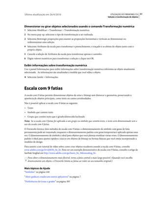 Última atualização em 26/4/2010                                                         UTILIZAÇÃO DO FIREWORKS CS5 51
                                                                                      Seleção e transformação de objetos




Dimensionar ou girar objetos selecionados usando o comando Transformação numérica
1 Selecione Modificar > Transformar > Transformação numérica.
2 No menu pop-up, selecione o tipo de transformação a ser realizada.
3 Selecione Restringir proporções para manter as proporções horizontais e verticais ao dimensionar ou
   redimensionar uma seleção.
4 Selecione Atributos da escala para transformar o preenchimento, o traçado e os efeitos do objeto junto com o
   próprio objeto.
5 Cancele a seleção de Atributos da escala para transformar apenas o caminho.
6 Digite valores numéricos para transformar a seleção e clique em OK.


Exibir informações sobre transformação numérica
Use o painel Informações para exibir informações sobre transformação numérica referentes ao objeto atualmente
selecionado. As informações são atualizadas à medida que você edita o objeto.
❖ Selecione Janela > Informações.




Escala com 9 fatias
A escala com 9 fatias permite dimensionar objetos de vetor e bitmap sem distorcer a geometria, preservando a
aparência de objetos principais, como texto ou cantos arredondados.
Não é possível aplicar a escala com 9 fatias ao seguinte:
• Texto
• Símbolo que contém texto
• Grupo que contém texto que é girado/distorcido/inclinado
Nota: Se a escala com 9 fatias for aplicada a um grupo ou símbolo que contém texto, o texto será dimensionado sem o
uso da escala com 9 fatias.
O Fireworks fornece dois métodos de escala com 9 fatias: o dimensionamento de símbolo com guias de fatia
permanentes pode ser reajustado, enquanto o dimensionamento padrão com guias temporárias é aplicado apenas uma
vez. O dimensionamento de símbolo é ideal para objetos que você planeja reutilizar várias vezes. O dimensionamento
padrão é ideal para ajustes rápidos e únicos em objetos de bitmap ou formas básicas que você esteja incorporando a
modelos de design.
Para assistir a um tutorial de vídeo sobre como criar objetos escaláveis usando a escala com 9 fatias, consulte
www.adobe.com/go/lrvid4036_fw_br. Para ver um exemplo demonstrativo de escala com 9 fatias, consulte o artigo de
Sarthak Singhal em http://www.adobe.com/go/learn_fw_9slicescaling_br.
   Para obter o dimensionamento mais flexível, torne a fatia central a mais larga possível. (Quando você encolhe
   drasticamente um objeto, o Fireworks limita as fatias ao redor ao seu tamanho original.)


Mais tópicos da Ajuda
“Símbolos” na página 160
“Abrir gráficos criados em outros aplicativos” na página 7
“Preferências de Guias e grades” na página 305
 