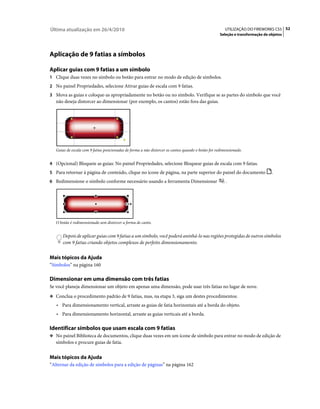 Última atualização em 26/4/2010                                                                        UTILIZAÇÃO DO FIREWORKS CS5 52
                                                                                                    Seleção e transformação de objetos




Aplicação de 9 fatias a símbolos

Aplicar guias com 9 fatias a um símbolo
1 Clique duas vezes no símbolo ou botão para entrar no modo de edição de símbolos.
2 No painel Propriedades, selecione Ativar guias de escala com 9 fatias.
3 Mova as guias e coloque-as apropriadamente no botão ou no símbolo. Verifique se as partes do símbolo que você
   não deseja distorcer ao dimensionar (por exemplo, os cantos) estão fora das guias.




   Guias de escala com 9 fatias posicionadas de forma a não distorcer os cantos quando o botão for redimensionado.


4 (Opcional) Bloqueie as guias: No painel Propriedades, selecione Bloquear guias de escala com 9 fatias.
5 Para retornar à página de conteúdo, clique no ícone de página, na parte superior do painel do documento                       .
6 Redimensione o símbolo conforme necessário usando a ferramenta Dimensionar                            .




   O botão é redimensionado sem distorcer a forma de canto.


       Depois de aplicar guias com 9 fatias a um símbolo, você poderá aninhá-lo nas regiões protegidas de outros símbolos
       com 9 fatias criando objetos complexos de perfeito dimensionamento.


Mais tópicos da Ajuda
“Símbolos” na página 160

Dimensionar em uma dimensão com três fatias
Se você planeja dimensionar um objeto em apenas uma dimensão, pode usar três fatias no lugar de nove.
❖ Conclua o procedimento padrão de 9 fatias, mas, na etapa 3, siga um destes procedimentos:

   • Para dimensionamento vertical, arraste as guias de fatia horizontais até a borda do objeto.
   • Para dimensionamento horizontal, arraste as guias verticais até a borda.

Identificar símbolos que usam escala com 9 fatias
❖ No painel Biblioteca de documentos, clique duas vezes em um ícone de símbolo para entrar no modo de edição de
   símbolos e procure guias de fatia.


Mais tópicos da Ajuda
“Alternar da edição de símbolos para a edição de páginas” na página 162
 