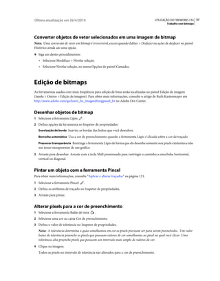 Última atualização em 26/4/2010                                                            UTILIZAÇÃO DO FIREWORKS CS5 57
                                                                                                   Trabalho com bitmaps




Converter objetos de vetor selecionados em uma imagem de bitmap
Nota: Uma conversão de vetor em bitmap é irreversível, exceto quando Editar > Desfazer ou ações de desfazer no painel
Histórico ainda são uma opção.
❖ Siga um destes procedimentos:

   • Selecione Modificar > Nivelar seleção.
   • Selecione Nivelar seleção, no menu Opções do painel Camadas.



Edição de bitmaps
As ferramentas usadas com mais freqüência para edição de fotos estão localizadas no painel Edição de imagem
(Janela > Outros > Edição de imagem). Para obter mais informações, consulte o artigo de Ruth Kastenmayer em
http://www.adobe.com/go/learn_fw_imageeditingpanel_br no Adobe Dev Center.


Desenhar objetos de bitmap
1 Selecione a ferramenta Lápis      .
2 Defina opções da ferramenta no Inspetor de propriedades:
   Suavização de borda Suaviza as bordas das linhas que você desenhou

   Borracha automática Usa a cor de preenchimento quando a ferramenta Lápis é clicada sobre a cor de traçado

   Preservar transparência Restringe a ferramenta Lápis de forma que ela desenhe somente nos pixels existentes e não
   nas áreas transparentes de um gráfico
3 Arraste para desenhar. Arraste com a tecla Shift pressionada para restringir o caminho a uma linha horizontal,
   vertical ou diagonal.


Pintar um objeto com a ferramenta Pincel
Para obter mais informações, consulte “Aplicar e alterar traçados” na página 121.
1 Selecione a ferramenta Pincel         .
2 Defina os atributos de traçado no Inspetor de propriedades.
3 Arraste para pintar.


Alterar pixels para a cor de preenchimento
1 Selecione a ferramenta Balde de tinta       .
2 Selecione uma cor na caixa Cor de preenchimento.
3 Defina o valor de tolerância no Inspetor de propriedades.
   Nota: A tolerância determina o quão semelhantes em cor os pixels precisam ser para serem preenchidos. Um valor
   baixo de tolerância preenche os pixels que possuem valores de cor semelhantes ao pixel no qual você clicar. Uma
   tolerância alta preenche pixels que possuem um intervalo mais amplo de valores de cor.
4 Clique na imagem.
   Todos os pixels no intervalo de tolerância são alterados para a cor de preenchimento.
 