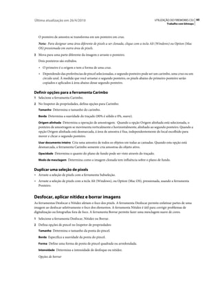 Última atualização em 26/4/2010                                                        UTILIZAÇÃO DO FIREWORKS CS5 60
                                                                                                Trabalho com bitmaps



   O ponteiro de amostra se transforma em um ponteiro em cruz.
   Nota: Para designar uma área diferente de pixels a ser clonada, clique com a tecla Alt (Windows) ou Option (Mac
   OS) pressionada em outra área de pixels.
3 Mova para uma parte diferente da imagem e arraste o ponteiro.
   Dois ponteiros são exibidos.
   • O primeiro é a origem e tem a forma de uma cruz.
   • Dependendo das preferências de pincel selecionadas, o segundo ponteiro pode ser um carimbo, uma cruz ou um
      círculo azul. À medida que você arrastar o segundo ponteiro, os pixels abaixo do primeiro ponteiro serão
      copiados e aplicados à área abaixo desse segundo ponteiro.

Definir opções para a ferramenta Carimbo
1 Selecione a ferramenta Carimbo.
2 No Inspetor de propriedades, defina opções para Carimbo:
   Tamanho Determina o tamanho do carimbo.

   Borda Determina a suavidade do traçado (00% é sólido e 0%, suave).

   Origem alinhada Determina a operação de amostragem. Quando a opção Origem alinhada está selecionada, o
   ponteiro de amostragem se movimenta verticalmente e horizontalmente, alinhado ao segundo ponteiro. Quando a
   opção Origem alinhada está desmarcada, á área de amostra é fixa, independentemente do local escolhido para
   mover e clicar o segundo ponteiro.
   Usar documento inteiro Cria uma amostra de todos os objetos em todas as camadas. Quando esta opção está
   desmarcada, a ferramenta Carimbo somente cria amostras do objeto ativo.
   Opacidade Determina o quanto do plano de fundo pode ser visto através do traçado.

   Modo de mesclagem Determina como a imagem clonada tem influência sobre o plano de fundo.


Duplicar uma seleção de pixels
• Arraste a seleção de pixels com a ferramenta Subseleção.
• Arraste a seleção de pixels com a tecla Alt (Windows), ou Option (Mac OS), pressionada, usando a ferramenta
   Ponteiro.


Desfocar, aplicar nitidez e borrar imagens
As ferramentas Desfocar e Nitidez afetam o foco dos pixels. A ferramenta Desfocar permite enfatizar partes de uma
imagem ao desfocar seletivamente o foco dos elementos. A ferramenta Nitidez é útil para corrigir problemas de
digitalização ou fotografias fora de foco. A ferramenta Borrar permite fazer uma mesclagem suave de cores.
1 Selecione a ferramenta Desfocar, Nitidez ou Borrar.
2 Defina opções de pincel no Inspetor de propriedades:
   Tamanho Determina o tamanho da ponta do pincel.

   Borda Especifica a suavidade da ponta do pincel.

   Forma Define uma forma de ponta de pincel quadrada ou arredondada.

   Intensidade Determina a intensidade de desfoque ou nitidez.

   Opções de borrar
 
