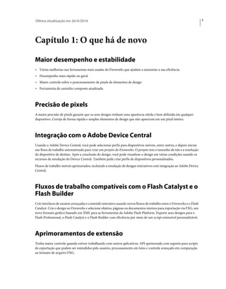 Última atualização em 26/4/2010                                                                                          1




Capítulo 1: O que há de novo

Maior desempenho e estabilidade
• Várias melhorias nas ferramentas mais usadas do Fireworks que ajudam a aumentar a sua eficiência
• Desempenho mais rápido no geral
• Maior controle sobre o posicionamento de pixels de elementos de design
• Ferramenta de caminho composto atualizada



Precisão de pixels
A maior precisão de pixels garante que os seus designs tenham uma aparência nítida e bem definida em qualquer
dispositivo. Corrija de forma rápida e simples elementos de design que não aparecem em um pixel inteiro.



Integração com o Adobe Device Central
Usando o Adobe Device Central, você pode selecionar perfis para dispositivos móveis, entre outros, e depois iniciar
um fluxo de trabalho automatizado para criar um projeto do Fireworks. O projeto tem o tamanho de tela e a resolução
do dispositivo de destino. Após a conclusão do design, você pode visualizar o design em várias condições usando os
recursos de emulação do Device Central. Também pode criar perfis de dispositivos personalizados.
Fluxos de trabalho móveis aprimorados, incluindo a emulação de designs interativos com integração ao Adobe Device
Central.



Fluxos de trabalho compatíveis com o Flash Catalyst e o
Flash Builder
Crie interfaces de usuário avançadas e conteúdo interativo usando novos fluxos de trabalho entre o Fireworks e o Flash
Catalyst. Crie o design no Fireworks e selecione objetos, páginas ou documentos inteiros para exportação via FXG, um
novo formato gráfico baseado em XML para as ferramentas da Adobe Flash Platform. Exporte seus designs para o
Flash Professional, o Flash Catalyst e o Flash Builder com eficiência por meio de um script extensível personalizável.



Aprimoramentos de extensão
Tenha maior controle quando estiver trabalhando com outros aplicativos: API aprimorada com suporte para scripts
de exportação que podem ser estendidos pelo usuário, processamento em lotes e controle avançado em comparação
ao formato de arquivo FXG.
 