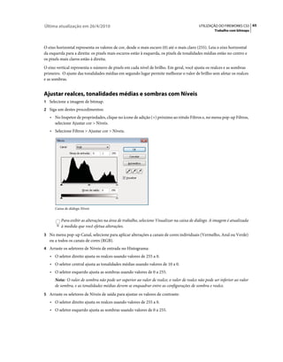Última atualização em 26/4/2010                                                           UTILIZAÇÃO DO FIREWORKS CS5 65
                                                                                                    Trabalho com bitmaps



O eixo horizontal representa os valores de cor, desde o mais escuro (0) até o mais claro (255). Leia o eixo horizontal
da esquerda para a direita: os pixels mais escuros estão à esquerda, os pixels de tonalidades médias estão no centro e
os pixels mais claros estão à direita.
O eixo vertical representa o número de pixels em cada nível de brilho. Em geral, você ajusta os realces e as sombras
primeiro. O ajuste das tonalidades médias em segundo lugar permite melhorar o valor de brilho sem afetar os realces
e as sombras.


Ajustar realces, tonalidades médias e sombras com Níveis
1 Selecione a imagem de bitmap.
2 Siga um destes procedimentos:
   • No Inspetor de propriedades, clique no ícone de adição (+) próximo ao rótulo Filtros e, no menu pop-up Filtros,
      selecione Ajustar cor > Níveis.
   • Selecione Filtros > Ajustar cor > Níveis.




      Caixa de diálogo Níveis


          Para exibir as alterações na área de trabalho, selecione Visualizar na caixa de diálogo. A imagem é atualizada
          à medida que você efetua alterações.
3 No menu pop-up Canal, selecione para aplicar alterações a canais de cores individuais (Vermelho, Azul ou Verde)
   ou a todos os canais de cores (RGB).
4 Arraste os seletores de Níveis de entrada no Histograma:
   • O seletor direito ajusta os realces usando valores de 255 a 0.
   • O seletor central ajusta as tonalidades médias usando valores de 10 a 0.
   • O seletor esquerdo ajusta as sombras usando valores de 0 a 255.
      Nota: O valor de sombra não pode ser superior ao valor de realce; o valor de realce não pode ser inferior ao valor
      de sombra, e as tonalidades médias devem se enquadrar entre as configurações de sombra e realce.
5 Arraste os seletores de Níveis de saída para ajustar os valores de contraste:
   • O seletor direito ajusta os realces usando valores de 255 a 0.
   • O seletor esquerdo ajusta as sombras usando valores de 0 a 255.
 