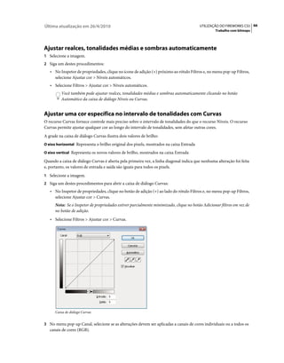 Última atualização em 26/4/2010                                                          UTILIZAÇÃO DO FIREWORKS CS5 66
                                                                                                  Trabalho com bitmaps




Ajustar realces, tonalidades médias e sombras automaticamente
1 Selecione a imagem.
2 Siga um destes procedimentos:
   • No Inspetor de propriedades, clique no ícone de adição (+) próximo ao rótulo Filtros e, no menu pop-up Filtros,
      selecione Ajustar cor > Níveis automáticos.
   • Selecione Filtros > Ajustar cor > Níveis automáticos.
         Você também pode ajustar realces, tonalidades médias e sombras automaticamente clicando no botão
         Automático da caixa de diálogo Níveis ou Curvas.


Ajustar uma cor específica no intervalo de tonalidades com Curvas
O recurso Curvas fornece controle mais preciso sobre o intervalo de tonalidades do que o recurso Níveis. O recurso
Curvas permite ajustar qualquer cor ao longo do intervalo de tonalidades, sem afetar outras cores.
A grade na caixa de diálogo Curvas ilustra dois valores de brilho:
O eixo horizontal Representa o brilho original dos pixels, mostrados na caixa Entrada

O eixo vertical Representa os novos valores de brilho, mostrados na caixa Entrada

Quando a caixa de diálogo Curvas é aberta pela primeira vez, a linha diagonal indica que nenhuma alteração foi feita
e, portanto, os valores de entrada e saída são iguais para todos os pixels.
1 Selecione a imagem.
2 Siga um destes procedimentos para abrir a caixa de diálogo Curvas:
   • No Inspetor de propriedades, clique no botão de adição (+) ao lado do rótulo Filtros e, no menu pop-up Filtros,
      selecione Ajustar cor > Curvas.
      Nota: Se o Inspetor de propriedades estiver parcialmente minimizado, clique no botão Adicionar filtros em vez de
      no botão de adição.
   • Selecione Filtros > Ajustar cor > Curvas.




      Caixa de diálogo Curvas


3 No menu pop-up Canal, selecione se as alterações devem ser aplicadas a canais de cores individuais ou a todos os
   canais de cores (RGB).
 