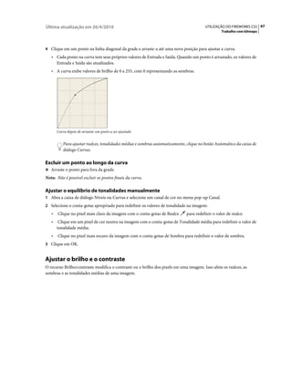 Última atualização em 26/4/2010                                                          UTILIZAÇÃO DO FIREWORKS CS5 67
                                                                                                  Trabalho com bitmaps



4 Clique em um ponto na linha diagonal da grade e arraste-a até uma nova posição para ajustar a curva.
   • Cada ponto na curva tem seus próprios valores de Entrada e Saída. Quando um ponto é arrastado, os valores de
       Entrada e Saída são atualizados.
   • A curva exibe valores de brilho de 0 a 255, com 0 representando as sombras.




       Curva depois de arrastar um ponto a ser ajustado


           Para ajustar realces, tonalidades médias e sombras automaticamente, clique no botão Automático da caixa de
           diálogo Curvas.

Excluir um ponto ao longo da curva
❖ Arraste o ponto para fora da grade.

Nota: Não é possível excluir os pontos finais da curva.

Ajustar o equilíbrio de tonalidades manualmente
1 Abra a caixa de diálogo Níveis ou Curvas e selecione um canal de cor no menu pop-up Canal.
2 Selecione o conta-gotas apropriado para redefinir os valores de tonalidade na imagem:
   •   Clique no pixel mais claro da imagem com o conta-gotas de Realce       para redefinir o valor de realce.
   •    Clique em um pixel de cor neutra na imagem com o conta-gotas de Tonalidade média para redefinir o valor de
       tonalidade média.
   •   Clique no pixel mais escuro da imagem com o conta-gotas de Sombra para redefinir o valor de sombra.
3 Clique em OK.


Ajustar o brilho e o contraste
O recurso Brilho/contraste modifica o contraste ou o brilho dos pixels em uma imagem. Isso afeta os realces, as
sombras e as tonalidades médias de uma imagem.
 